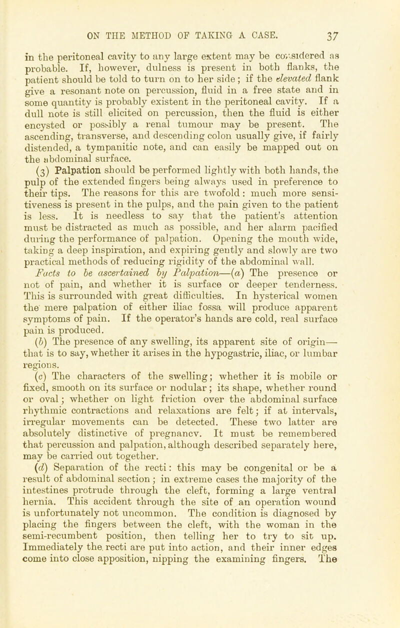 in the peritoneal cavity to any large extent may be considered as probable. If, however, dulness is present in both flanks, the patient should be told to turn on to her side; if the elevated flank give a resonant note on percussion, fluid in a free state and in some quantity is probably existent in the peritoneal cavity. If a dull note is still elicited on percussion, then the fluid is either encysted or possibly a renal tumour may be present. The ascending, transverse, and descending colon usually give, if fairly distended, a tympanitic note, and can easily be mapped out on the abdominal surface. (3) Palpation should be performed lightly with both hands, the pulp of the extended fingers being always used in preference to their tips. The reasons for this are twofold: much more sensi- tiveness is present in the pulps, and the pain given to the patient is less. It is needless to say that the patient’s attention must be distracted as much as possible, and her alarm pacified during the performance of palpation. Opening the mouth wide, taking a deep inspiration, and expiring gently and slowly are two practical methods of reducing rigidity of the abdominal wall. Facts to be ascertained by Palpation—(a) The presence or not of pain, and whether it is surface or deeper tenderness. This is surrounded with great difficulties. In hysterical women the mere palpation of either iliac fossa will produce apparent symptoms of pain. If the operator’s hands are cold, real surface pain is produced. (b) The presence of any swelling, its apparent site of origin— that is to say, whether it arises in the hypogastric, iliac, or lumbar regions. (c) The characters of the swelling; whether it is mobile or fixed, smooth on its surface or nodular; its shape, whether round or oval; whether on light friction over the abdominal surface rhythmic contractions and relaxations are felt; if at intervals, irregular movements can be detected. These two latter are absolutely distinctive of pregnancv. It must be remembered that percussion and palpation, although described separately here, may be carried out together. (cl) Separation of the recti: this may be congenital or be a result of abdominal section ; in extreme cases the majority of the intestines protrude through the cleft, forming a large ventral hernia. This accident through the site of an operation wound is unfortunately not uncommon. The condition is diagnosed by placing the fingers between the cleft, with the woman in the semi-recumbent position, then telling her to try to sit up. Immediately the. recti are put into action, and their inner edges come into dose apposition, nipping the examining fingers. The
