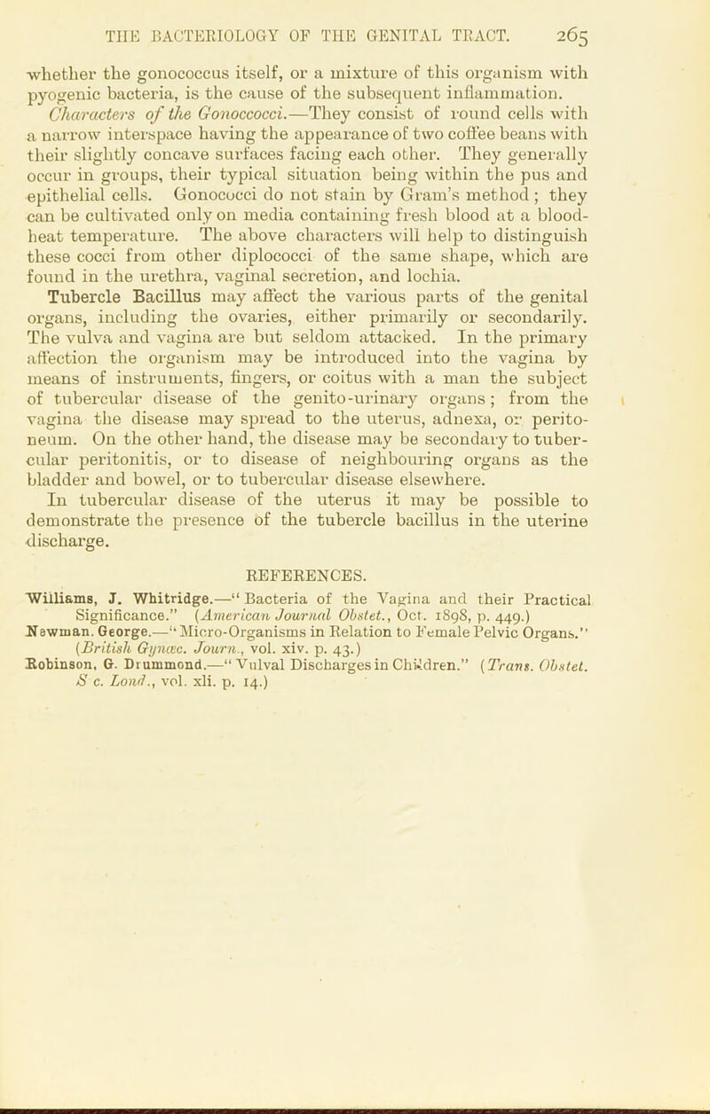 whether the gonococcus itself, or a mixture of this organism with pyogenic bacteria, is the cause of the subsequent inflammation. Characters of the Gonoccocci.—They consist of round cells with a narrow interspace having the appearance of two coffee beans with their slightly concave surfaces facing each other. They generally occur in groups, their typical situation being within the pus and epithelial cells. Gonococci do not stain by Gram’s method ; they can be cultivated only on media containing fresh blood at a blood- heat temperature. The above characters will help to distinguish these cocci from other diplococci of the same shape, which are found in the urethra, vaginal secretion, and lochia. Tubercle Bacillus may affect the various parts of the genital organs, including the ovaries, either primarily or secondarily. The vulva and vagina are but seldom attacked. In the primary affection the organism may be introduced into the vagina by means of instruments, fingers, or coitus with a man the subject of tubercular disease of the genito-urinary organs; from the vagina the disease may spread to the uterus, adnexa, or perito- neum. On the other hand, the disease may be secondary to tuber- cular peritonitis, or to disease of neighbouring organs as the bladder and bowel, or to tubercular disease elsewhere. In tubercular disease of the uterus it may be possible to demonstrate the presence of the tubercle bacillus in the uterine ■discharge. REFERENCES. Williams, J. Whitridge.—“ Bacteria of the Vagina and their Practical Significance.” (American Journal Obstet., Oct. 1898,11.449.) Newman. George.—“Micro-Organisms in Relation to Female Pelvic Organs.’’ (British Gijnoic. Journ., vol. xiv. p. 43.) Robinson, G. Drummond.—“Vulval Discharges in Children.” (Tram. Obstet. S c. Load., vol. xli. p. 14.)