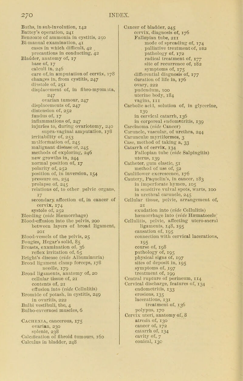 Baths, in sub-involution, 142 Battey’s operation, 241 Benzoate of ammonia in cystitis, 250 Bi-manual examination, 41 cases in which difficult, 42 precautions in conducting, 42 Bladder, anatomy of, 17 base of, 17 calculi in, 246 care of, in amputation of cervix, 178 changes in, from cystitis, 247 diastole of, 251 displacement of, in fibro-myomita, 247 ovarian tumour, 247 displacements of, 247 distension of, 252 fundus of, 17 inflammations of, 247 injuries to, during ovariotomy, 240 supra-vaginal amputation, 178 irritability of, 253 malformation of, 245 malignant disease of, 245 methods of exploring, 246 new growths in, 244 normal position of, 17 polarity of, 252 position of, in inversion, 154 pressure on, 254 prolapse of, 245 relations of, to other pelvic organs, 17 secondary affection of, in cancer of cervix, 174 systole of, 252 Bleeding {vide Haemorrhage) Blood-effusion into the pelvis, 200 between layers of broad ligament, 201 Blood-vessels of the pelvis, 25 Bougies, Hegar’s solid, 85 Breasts, examination of. 36 reflex irritation of, 65 Bright’s disease (vide Albuminuria) Broad ligament clamp forceps, 178 needle, 179 Broad ligaments, anatomy of, 20 cellular tissue of, 21 contents of, 21 effusion into {vide Cellulitis) Bromide of potash, in cystitis, 249 in ovaritis, 222 Bulbi vestibuli, the, 4 Bulbo-cavernosi muscles, 6 Cachexia, cancerous, 175 ovarian, 230 splenic, 238 Calcification of fibroid tumours, r6o Calculus in bladder, 248 Cancer of bladder, 245 cervix, diagnosis of, 176 Fallopian tube, 211 mode of spreading of, 174 palliative treatment of, iH2 pathology of, 172 radical treatment of, 177 site of recurrence of, 182 symptoms of, 175 differential diagnosis of, 177 duration o£ life in, 176 ovary, 222 pudendum, too uterine body, 184 vagina, in Carbolic acid, solution of, in glycerine, 139 in cervical catarrh, 136 in corporeal endometritis, 139 Carcinoma {vide Cancer) Caruncle, vascular, of urethra, 244 Carunculte myrti formes, 3 Case, method of taking a, 33 Catarrh of cervix, 134 Fallopian tube {vide Salpingitis) uterus, 139 Catheter, gum elastic, 51 method of use of, 52 Cauliflower excrescence, 176 Cautery, Paquelin’s, in cancer, 183 in imperforate hymen, 105 in sensitive vulval spots, warts, 100 in urethral caruncle, 245 Cellular tissue, pelvic, arrangement of, 21 exudation into (vide Cellulitis) htemorrbage into (vide Hiematocelc' Cellulitis, pelvic, affecting utero-sacral ligaments, 148, 195 causation of, 195 connection with cervical lacerations, I9S course of, 198 pathology of, 195 physical signs of, 197 sites of deposit in, 195 symptoms of, 197 treatment of, 199 Central rupture of perineum, 114 Cervical discharge, features of, 134 endometritis, 133 erosions, 135 lacerations, 131 treatment of, 136 polypus, 170 Cervix uteri, anatomy of, 8 atresia of, 130 cancer of, 172 catarrh of, 134 cavity of, 7 conical, 130