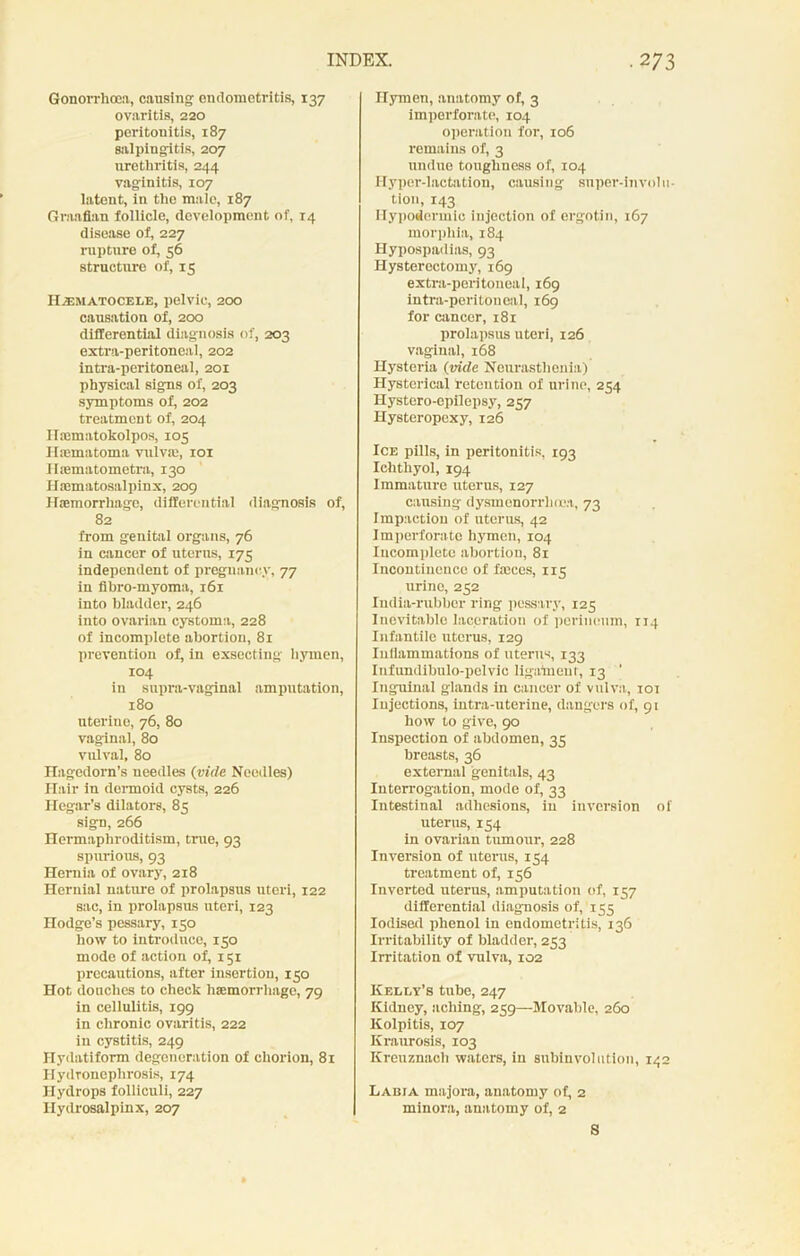 Gonorrhoea, causing endometritis, 137 ovaritis, 220 peritonitis, 187 salpingitis, 207 urethritis, 244 vaginitis, 107 latent, in the male, 187 Graafian follicle, development of, 14 disease of, 227 rupture of, 56 structure of, 15 II/T.MATOCELE, pelvic, 200 causation of, 200 differential diagnosis of, 203 extra-peritoneal, 202 intra-peritoneal, 201 physical signs of, 203 symptoms of, 202 treatment of, 204 ITaimatokolpos, 105 I hematoma vulva:, 101 Ihematometra, 130 Hiematosalpinx, 209 Hemorrhage, differential diagnosis of, 82 from genital organs, 76 in cancer of uterus, 175 independent of pregnancy, 77 in fibro-myoma, 161 into bladder, 246 into ovarian cystoma, 228 of incomplete abortion, 81 prevention of, in exsecting hymen, 104 in supra-vaginal amputation, 180 uterine, 76, 80 vaginal, 80 vulval, 80 Hagedorn’s needles {vide Needles) Hair in dermoid cysts, 226 Ilegar’s dilators, 85 sign, 266 Hermaphroditism, true, 93 spurious, 93 Hernia of ovary, 218 Hernial nature of prolapsus uteri, 122 sac, in prolapsus uteri, 123 Hodge’s pessary, 150 how to introduce, 150 mode of action of, 151 precautions, after insertion, 150 Hot douches to check haemorrhage, 79 in cellulitis, 199 in chronic ovaritis, 222 in cystitis, 249 Ilydatiform degeneration of chorion, 81 Hydronephrosis, 174 Hydrops folliculi, 227 Hydrosalpinx, 207 Hymen, anatomy of, 3 imperforate, 104 operation for, 106 remains of, 3 undue toughness of, 104 Hyper-lactation, causing super-involu- tion, 143 Hypodermic injection of ergotin, 167 morphia, 184 Hypospadias, 93 Hysterectomy, 169 extra-peritoneal, 169 intra-peritoneal, 169 for cancer, i8r prolapsus uteri, 126 vaginal, 168 Hysteria {vide Neurasthenia) Hysterical retention of urine, 254 Hystero-epilepsy, 257 Hysteropexy, 126 Ice pills, in peritonitis, 193 Ichthyol, 194 Immature uterus, 127 causing dysmenorrhoea, 73 Impaction of uterus, 42 Imperforate hymen, 104 Incomplete abortion, 81 Incontinence of feces, 115 urine, 252 India-rubber ring pessary, 125 Inevitable laceration of perineum, 114 Infantile uterus, 129 Iullammations of uterus, 133 Infimdibulo-polvic ligament, 13 ’ Inguinal glands in cancer of vulva, 101 Injections, intra-uterine, dangers of, 91 how to give, 90 Inspection of abdomen, 35 breasts, 36 external genitals, 43 Interrogation, mode of, 33 Intestinal adhesions, in inversion of uterus, 154 in ovarian tumour, 228 Inversion of uterus, 154 treatment of, 156 Inverted uterus, amputation of, 157 differential diagnosis of, 155 Iodised phenol in endometritis, 136 Irritability of bladder, 233 Irritation of vulva, 102 Kelly’s tube, 247 Kidney, aching, 259—Movable, 260 Kolpitis, 107 Kraurosis, 103 Kreuznacli waters, in subinvolution, 142 Labia majora, anatomy of, 2 minora, anatomy of, 2 S