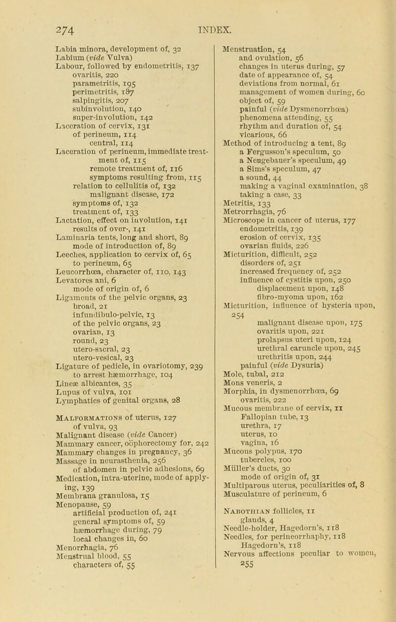 Labia minora, development of, 32 Labium (vide Vulva) Labour, followed by endometritis, 137 ovaritis, 220 parametritis, 195 perimetritis, 187 salpingitis, 207 subinvolution, 140 super-involution, 142 Laceration of cervix, 131 of perineum, 1x4 central, 114 Laceration of perineum, immediate treat- ment of, 115 remote treatment of, 116 symptoms resulting from, 115 relation to cellulitis of, 132 malignant disease, 172 symptoms of, 132 treatment of, 133 Lactation, effect on involution, 141 results of over-, 141 Laminaria tents, long and short, 89 mode of introduction of, 89 Leeches, application to cervix of, 65 to perineum, 65 Leucorrhcea, character of, no, 143 Levatores ani, 6 mode of origin of, 6 Ligaments of the pelvic organs, 23 broad, 21 infundibulo-pelvic, 13 of the pelvic organs, 23 ovarian, 13 round, 23 utero-sacrnl, 23 utero-vesical, 23 Ligature of pedicle, in ovariotomy, 239 to arrest haemorrhage, 104 Lineee albicantes, 35 Lupus of vulva, 101 Lymphatics of genital organs, 28 Malformations of uterus, 127 of vulva, 93 Malignant disease (vide Cancer) Mammary cancer, oophorectomy for, 242 Mammary changes in pregnancy, 36 Massage in neurasthenia, 256 of abdomen in pelvic adhesions, 69 Medication, intra-uterine, mode of apply- ing, 139 Membrana granulosa, 15 Menopause, 59 artificial production of, 241 general symptoms of, 59 luemorrhage during, 79 local changes in, 60 Menorrhagia, 76 Menstrual blood, 55 characters of, 55 Menstruation, 54 and ovulation, 56 changes in uterus during, 57 date of appearance of, 54 deviations from normal, 61 management of women during, 60 object of, 59 painful (vide Dysmenorrhoea) phenomena attending, 55 rhythm and duration of, 54 vicarious, 66 Method of introducing a tent, 89 a Fergusson’s speculum, 50 a Neugebauer’s speculum, 49 a Sims’s speculum, 47 a sound, 44 making a vaginal examination, 38 taking a case, 33 Metritis, 133 Metrorrhagia, 76 Microscope in cancer of uterus, 177 endometritis, 139 erosion of cervix, 135 ovarian fluids, 226 Micturition, difficult, 252 disorders of, 251 increased frequency of, 252 influence of cystitis upon, 250 displacement upon, 148 flbro-myoma upon, 162 Micturition, influence of hysteria upon, 254 malignant disease upon, 175 ovaritis upon, 221 prolapsus uteri upon, 124 urethral caruncle upon, 245 urethritis upon, 244 painful (vide Dysuria) Mole, tubal, 212 Mons veneris, 2 Morphia, in dysmenorrhoea, 69 ovaritis, 222 Mucous membrane of cervix, xi Fallopian tube, 13 urethra, 17 uterus, 10 vagina, 16 Mucous polypus, 170 tubercles, 100 Muller’s ducts, 30 mode of origin of, 31 Multiparous uterus, peculiarities of, 8 Musculature of perineum, 6 Nabothian follicles, 11 glands, 4 Needle-holder, Hagedorn’s, 118 Needles, for perineorrhaphy, 118 Hagedorn’s, 118 Nervous affections peculiar to women, 255