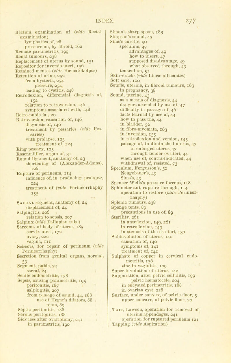 Rectum, examination of (vide Rectal examination) lymphatics of, 28 pressure on, by fibroid, 162 Remote parametritis, 199 Renal tumours, 238 Replacement of uterus by sound, 131 Repositor for iuversio-nteri, 156 Retained menses (vide Hiematokolpos) Retention of urine, 252 from hysteria, 254 pressure, 254 leading to cystitis, 248 Retroflexion, differential diagnosis of, 152 relation to retroversion, 140 symptoms associated with, 148 Retro-pubic fat, 20 Retroversion, causatiou of, 146 diagnosis of, 146 treatment by pessaries (vide Pes- saries) with prolapse, 123 treatment of, 124 Ring pessary, 125 Rosenmiiller, organ of, 31 Round ligament, anatomy of, 23 shortening of (Alexander-Adams), 126 Rupture of perineum, 114 influence of, in producing prolapse, 124 treatment of (vide Perineorrhaphy 155 ' *1 SacuaIi segment, anatomy of, 24 displacement of, 24 Salpingitis, 206 relation to sepsis, 207 Salpinx (vide Fallopian tube) Sarcoma of body of uterus, 185 cervix uteri, 172 ovary, 222 vagina, in Scissors, for repair of periueum (vide Perineorrhaphy) Secretion from genital organs, normal, 53 Segmeut, pubic, 24 sacral, 24 Senile endometritis, 138 Sepsis, causing parametritis, 195 peritonitis, 187 salpingitis, 207 from passage of sound, 44, 188 use of Hegar’s dilators, 88 ! tents, 89 Septic peritonitis, 188 Serous peritqnitis, 188 Sick less after ovariotomy, 241 in parametritis, 190 Simon’s sharp spoon, 183 Simpson’s sound, 43 Sims’s curette, 90 speculum, 47 advantages of, 49 how to insert, 47 supposed disadvantage, 49 what observed through, 49 tenaculum, 51 Sldn-cracks (vide Lineae albicantes) Soft sore, 100 Souffle, uterine, in fibroid tumours, 163 in pregnancy, 38 Sound, uterine, 43 as a means of diagnosis, 44 dangers attended by use of, 47 difficulty in passage of, 46 facts learned by use of, 44 how to pass the, 44 in bladder, 52 in fibro-myomata, 163 in inversion, 155 in retroflexion and version, 145 passage of, in diminished uterus, 47 in enlarged uterus, 47 through tender os uteri, 44 when use of, contra-indicated, 44 withdrawal of, resisted, 73 Speculum, Fergusson’s, 50 Neugebauer’s, 49 Sims’s, 49 Spencer Wells’s pressure forceps, 118 Sphincter ani, rupture through, 114 operation to restore (vide Perineor- rhaphy) Splenic tumours, 238 Sponge tents, 89 precautions in use of, 89 Sterility, 261 in anteflexion, 149, 261 in retroflexion, 149 in stenosis of the os uteri, 130 Subinvolution of uterus, 140 causation of, 140 symptoms of, 141 treatment of, 141 Sulphate of copper in cervical eudo- metritis, 136 zinc in vaginitis, 109 Super-involution of uterus, 142 Suppuration, after pelvic cellulitis, 199 pelvic hmmatocele, 204 in encysted perimetritis, 188 in ovarian cyst, 228 Surface, under convex, of pelvic floor, 5 upper concave, of pelvic floor, 20 Tait, Lawson, operation for removal of uterine appendages, 241 operation for ruptured periueum 121 Tapping (vide Aspiration)