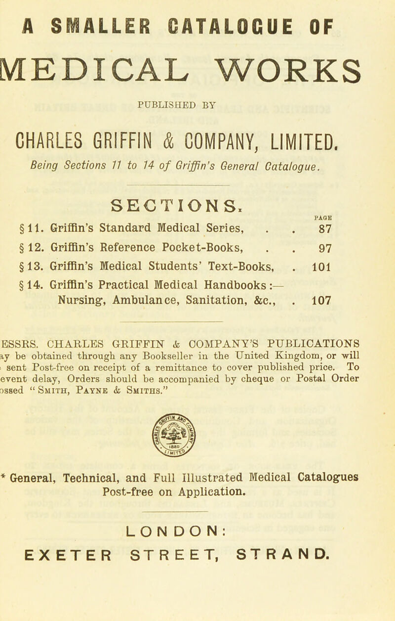 A SMALLER CATALOGUE OF MEDICAL WORKS PUBLISHED BY CHARLES GRIFFIN & COMPANY, LIMITED. Being Sections 11 to 14 of Griffin’s General Catalogue. SECTIONS. PAGE §11. Griffin’s Standard Medical Series, . . 87 § 12. Griffin’s Reference Pocket-Books, . . 97 §13. Griffin’s Medical Students’ Text-Books, . 101 §14. Griffin’s Practical Medical Handbooks: Nursing-, Ambulance, Sanitation, &e., . 107 ESSES. CHARLES GRIFFIN COMPANY’S PUBLICATIONS ay be obtained through any Bookseller in the United Kingdom, or will sent Post-free on receipt of a remittance to cover published price. To event delay, Orders should be accompanied by cheque or Postal Order ossed “ Smith, Payne & Smiths.” * General, Technical, and Full Illustrated Medical Catalog-ues Post-free on Application. LONDON: EXETER STREET, STRAND