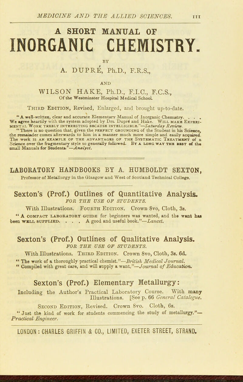 MEDICINE AND THE ALLIED SCIENCES. A SHORT MANUAL OF INORGANIC CHEMISTRY. BY A. DUPRE, Ph.D., F.R.S., AND WILSON HAKE, Ph.D., F.I.C., F.C.S., Of the Westminster Hospital Medical School. Third Edition, Revised, Enlarged, and brought up-to-date. \ “A well-written, clear and accurate Elementary Manual of Inorganic Chemistry. . . , We agree heartily with the system adopted by Drs. Duprd and Hake. Will make Experi- mental Work trebly interesting because intelligible.—Saturday Review. “There is no question that, given the perfect grounding of the Student in his Science, the remainder comes afterwards to him in a maimer much more simple and easily acquired. The work is an example of the advantages of the Systematic Treatment of a Science over the fragmentary style so generally followed. By a long way the best of the small Manuals for Students.—Analyst. LABORATORY HANDBOOKS BY A. HUMBOLDT SEXTON, Professor of Metallurgy in the Glasgow and West of Scotland Technical College. Sexton’s (Prof.) Outlines of Quantitative Analysis. FOR THE USE OF STUDENTS. With Illustrations. Fourth Edition. Crown 8vo, Cloth, 3s. “ A compact laboratory guidk for beginners was wanted, and the want haa been well supplied. ... A good and useful book.”—Lancet. Sexton’s (Prof.) Outlines of Qualitative Analysis. FOR THE USE OF STUDENTS. With Illustrations. Third Edition. Crown 8vo, Cloth, 3s. 6cL “ The work of a thoroughly practical chemist.”—British Medical Journal. “ Compiled with great care, and will supply a want.”—Journal of Education. Sexton’s (Prof.) Elementary Metallurgy: Including the Author’s Practical Laboratory Course. With many Illustrations. [See p. 66 General Catalogue. Second Edition, Revised. Crown 8vo. Cloth, 6s. “ Just the kind of work for students commencing the study of metallurgy.”— Practical Engineer.