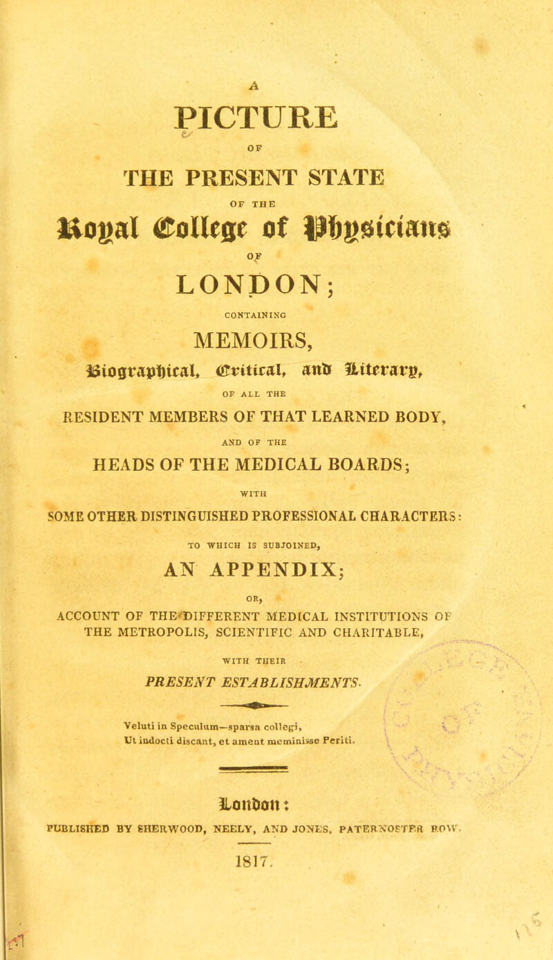 A PICTURE ex' OP THE PRESENT STATE OF THE l^o^al College of )|ibs$teian$ OF LONDON; CONTAINING MEMOIRS, Hiogtiiptical, Critical, anU DUterarp, OF ALL THE RESIDENT MEMBERS OF THAT LEARNED BODY, AND OF THE HEADS OF THE MEDICAL BOARDS; WITH SOME OTHER DISTINGUISHED PROFESSIONAL CHARACTERS: TO WHICH IS SUBJOINED, AN APPENDIX; OR, ACCOUNT OF THEi<DIFFERENT MEDICAL INSTITUTIONS OF THE METROPOLIS, SCIENTIFIC AND CHAPJTABLE, WITH THEIR PRESENT ESTABLISHMENTS. Veluti in Speculum—sparsa collcgi, Ul indocti diacant, et ameut mcminisse Periti. A, *V' , ILontion: PUBLISHED BV SHERWOOD, NEELY, AND JONES. PATERNOETP.ft ROW. \ 1817.