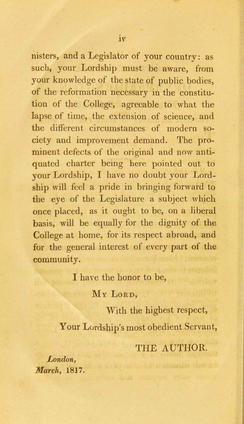 nisters, and a Legislator of your country: as such, your Lordship must be aware, from your knowledge of the state of public bodies, of the reformation necessary in the constitu- tion of the College, agreeable to what the lapse of time, the extension of science, and the different circumstances of modern so- ciety and improvement demand. The pro- minent defects of the original and now anti- quated charter being here pointed out to your Lordship, I have no doubt your Lord- ship will feel a pride in bringing forward to the eye of the Legislature a subject which once placed, as it ought to be, on a liberal basis, will be equally for the dignity of the College at home, for its respect abroad, and for the general interest of every part of the community. I have the honor to be. My Lord, With the highest respect. Your Lordship's most obedient Servant, London, March, 1817. THE AUTHOR.