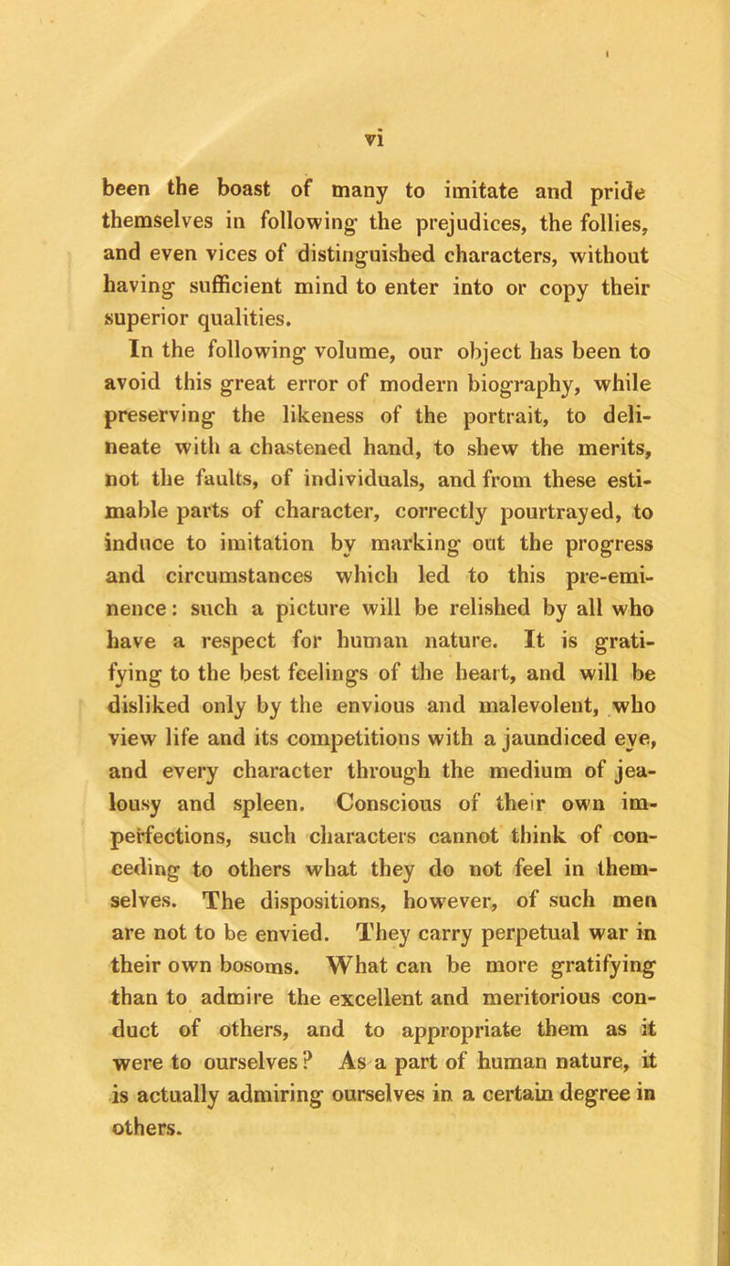 been the boast of many to imitate and pride themselves in following the prejudices, the follies, and even vices of distinguished characters, without having sufficient mind to enter into or copy their superior qualities. In the following volume, our object has been to avoid this great error of modern biography, while preserving the likeness of the portrait, to deli- neate with a chastened hand, to shew the merits, not the faults, of individuals, and from these esti- mable parts of character, correctly pourtrayed, to induce to imitation by marking out the progress and circumstances which led to this pre-emi- nence : such a picture will be relished by all who have a respect for human nature. It is grati- fying to the best feelings of the heart, and will be disliked only by the envious and malevolent, who view life and its competitions with a jaundiced eye, and every character through the medium of jea- lousy and spleen. Conscious of their own im- perfections, such characters cannot think of con- ceding to others what they do not feel in them- selves. The dispositions, however, of such men are not to be envied. They carry perpetual war in their own bosoms. What can be more gratifying than to admire the excellent and meritorious con- duct of others, and to appropriate them as it were to ourselves? As a part of human nature, it is actually admiring ourselves in a certain degree in others.