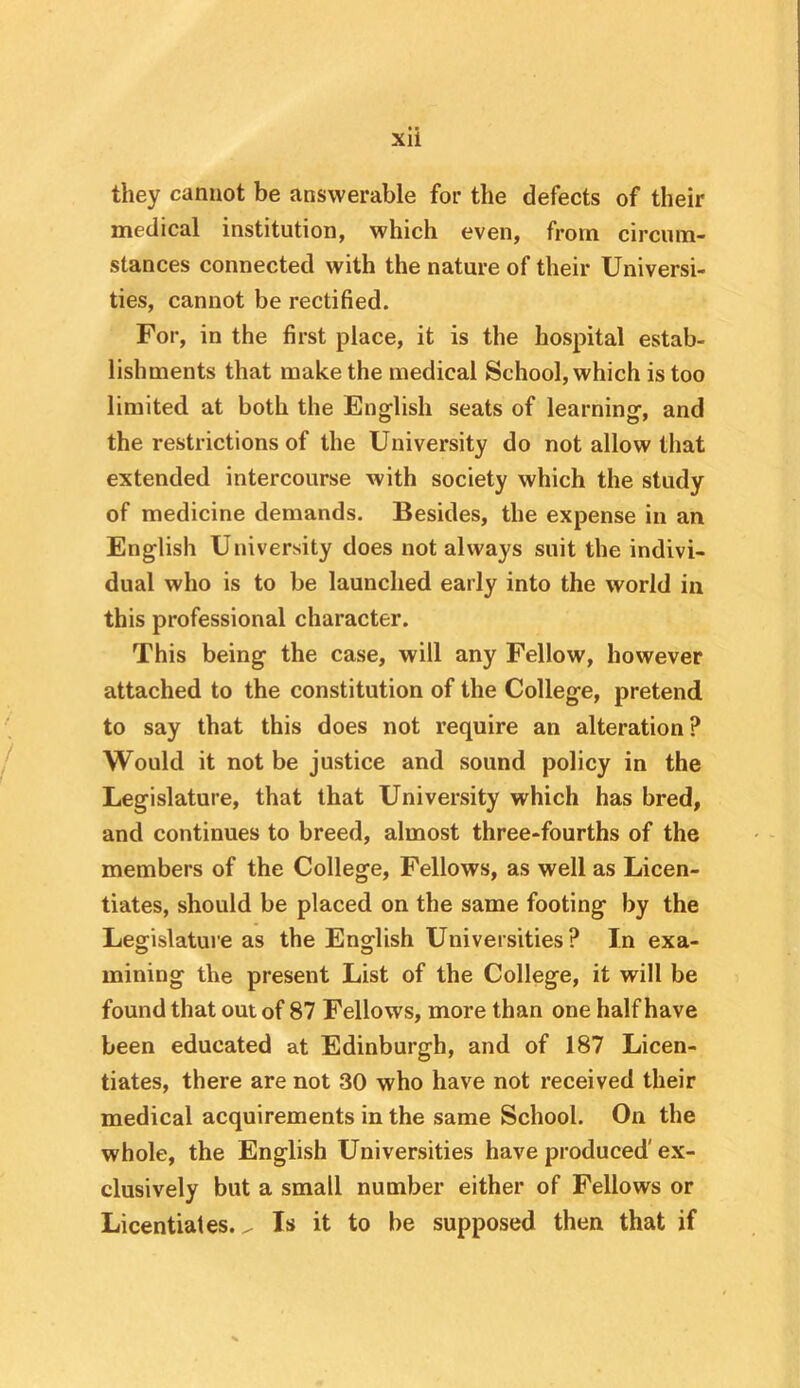 they cannot be answerable for the defects of their medical institution, which even, from circum- stances connected with the nature of their Universi- ties, cannot be rectified. For, in the first place, it is the hospital estab- lishments that make the medical School, which is too limited at both the English seats of learning, and the restrictions of the University do not allow that extended intercourse with society which the study of medicine demands. Besides, the expense in an English University does not always suit the indivi- dual who is to be launched early into the world in this professional character. This being the case, will any Fellow, however attached to the constitution of the College, pretend to say that this does not require an alteration? Would it not be justice and sound policy in the Legislature, that that University which has bred, and continues to breed, almost three-fourths of the members of the College, Fellows, as well as Licen- tiates, should be placed on the same footing by the Legislature as the English Universities? In exa- mining the present List of the College, it will be found that out of 87 Fellows, more than one half have been educated at Edinburgh, and of 187 Licen- tiates, there are not 30 who have not received their medical acquirements in the same School. On the whole, the English Universities have produced' ex- clusively but a small number either of Fellows or Licentiates. ^ Is it to be supposed then that if