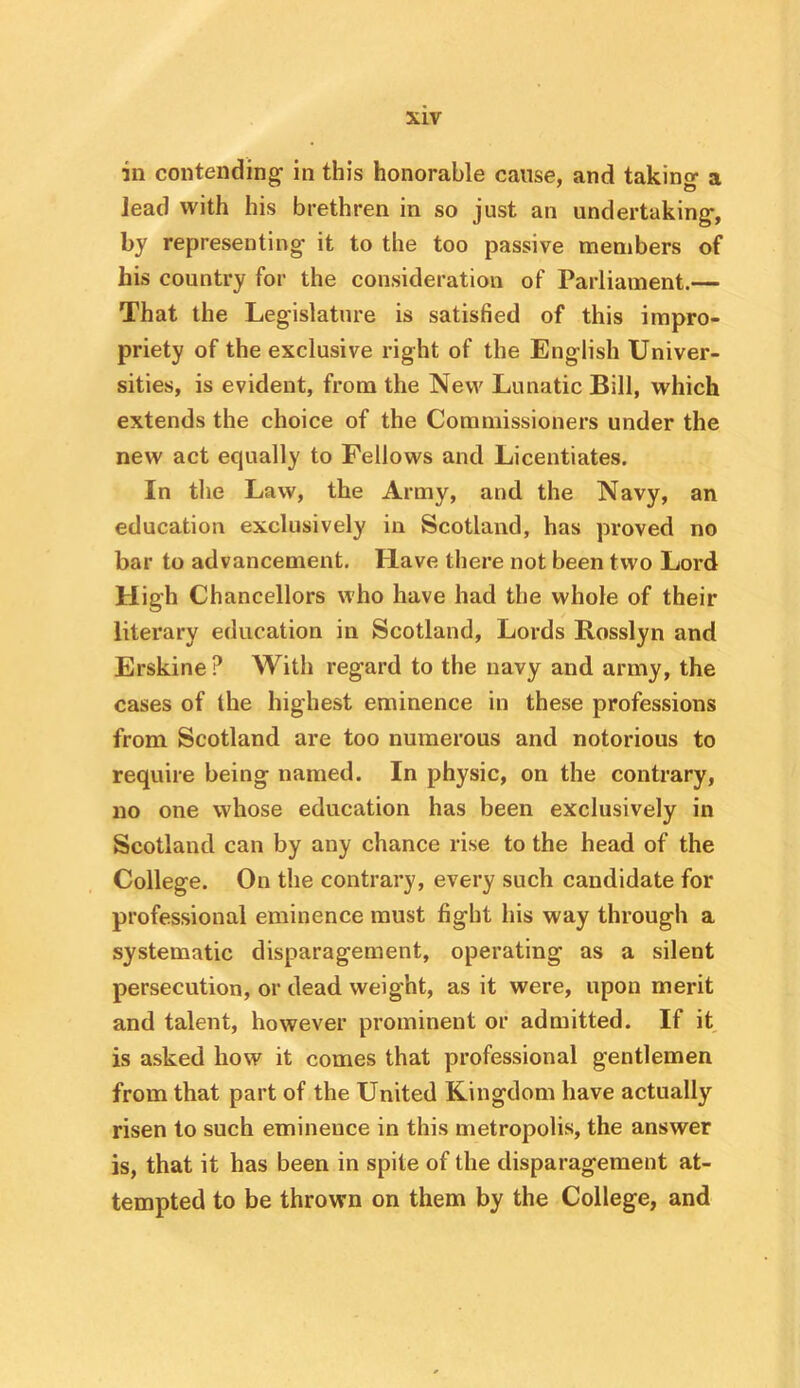 in contending- in this honorable cause, and taking a lead with his brethren in so just an undertaking, by representing it to the too passive members of his country for the consideration of Parliament.— That the Legislature is satisfied of this impro- priety of the exclusive right of the English Univer- sities, is evident, from the New Lunatic Bill, which extends the choice of the Commissioners under the new act equally to Fellows and Licentiates. In the Law, the Army, and the Navy, an education exclusively in Scotland, has proved no bar to advancement. Have there not been two Lord High Chancellors who have had the whole of their literary education in Scotland, Lords Rosslyn and Erskine ? With regard to the navy and army, the cases of the highest eminence in these professions from Scotland are too numerous and notorious to require being named. In physic, on the contrary, no one whose education has been exclusively in Scotland can by any chance rise to the head of the College. On the contrary, every such candidate for professional eminence must fight his way through a systematic disparagement, operating as a silent persecution, or dead weight, as it were, upon merit and talent, however prominent or admitted. If it is asked how it comes that professional gentlemen from that part of the United Kingdom have actually risen to such eminence in this metropolis, the answer is, that it has been in spite of the disparagement at- tempted to be thrown on them by the College, and