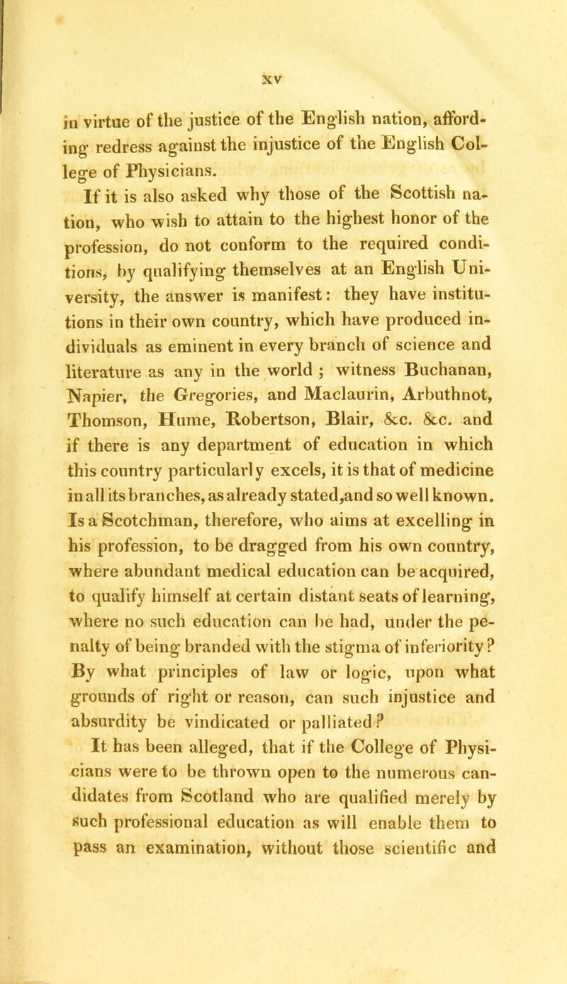 in virtue of the justice of the English nation, afford- ing redress against the injustice of the English Col- lege of Physicians. If it is also asked why those of the Scottish na- tion, who wish to attain to the highest honor of the profession, do not conform to the required condi- tions, by qualifying themselves at an English Uni- versity, the answer is manifest: they have institu- tions in their own country, which have produced in- dividuals as eminent in every branch of science and literature as any in the world ; witness Buchanan, Napier, the Gregories, and Maclaurin, Arbuthnot, Thomson, Hume, Robertson, Blair, &c. &c. and if there is any department of education in which this country particularly excels, it is that of medicine in all its branches, as already stated,and so well known. Is a Scotchman, therefore, who aims at excelling in his profession, to be dragged from his own country, where abundant medical education can be acquired, to qualify himself at certain distant seats of learning, where no such education can be had, under the pe- nalty of being branded with the stigma of inferiority ? By what principles of law or logic, upon what grounds of right or reason, can such injustice and absurdity be vindicated or palliated ? It has been alleged, that if the College of Physi- cians were to be thrown open to the numerous can- didates from Scotland who are qualified merely by such professional education as will enable them to pass an examination, without those scientific and