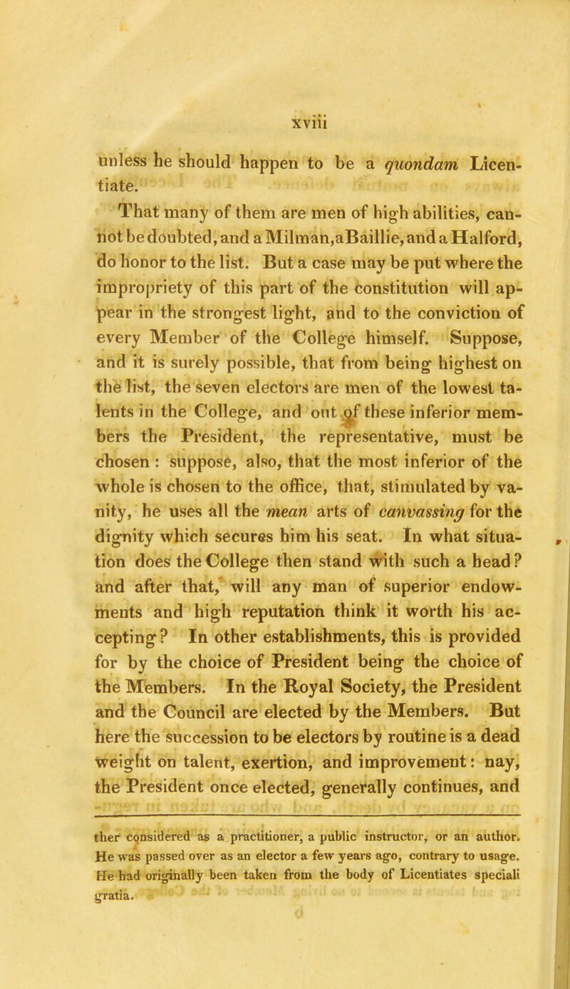 unless he should happen to be a quondam Licen- tiate. That many of them are men of high abilities, can- not be doubted, and a Milman,aBaillie, and a Halford, do honor to the list. But a case may be put where the impro[)riety of this part of the constitution will ap- pear in the strongest light, and to the conviction of every Member of the College himself. Suppose, and it is surely possible, that from being highest on the list, the seven electors are men of the lowest ta- lents in the College, and out ^f these inferior mem- bers the President, the representative, must be chosen : suppose, also, that the most inferior of the whole is chosen to the office, that, stimulated by va- nity, he uses all the mean arts of canvassing for the dignity which secures him his seat. In what situa- tion does the College then stand with such a head ? and after that, will any man of superior endow- ments and high reputation think it worth his ac- cepting? In other establishments, this is provided for by the choice of President being the choice of the Members. In the Royal Society, the President and the Council are elected by the Members. But here the succession to be electors by routine is a dead weight on talent, exertion, and improvement: nay, the President once elected, generally continues, and ther CQnsidered as a practitioner, a public instructor, or an author. He was passed over as an elector a few years ago, contrary to usage. He had originally been taken from the body of Licentiates speciali gratia.