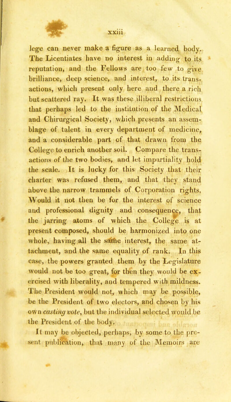 # XXlll lege can never make a figure as a learned body. The Licentiates have no interest in addingf to its reputation, and the Fellows are too few to give brilliance, deep science, and interest, to its trans- actions, which present only here and there a rich but scattered ray. It was these illiberal restrictions that perhaps led to the institution of the Medical and Chirurgical Society, which presents an assem- blage of talent in every department of medicine, and a considerable part of that drawn from the College to enrich another soil. Compare the trans- actions of the two bodies, and let impartiality hold the scale. It is lucky for this Society that their charter was refused them, and that thev stand above the narrow trammels of Corporation rights. Would it not then be for the interest of science and professional dignity and consequence, that the jarring atoms of which the College is at present composed, should be harmonized into one whole, having all the sdrhe interest, the same at- tachment, and the same equality of rank. In this case, the powers granted them by the Legislature would not be too great, for then they would be ex- ercised with liberality, and tempered with mildness. The President would not, which may be possible, be the President of two electors, and chosen by his own casting vote, but the individual selected would be the President of the body. It may be objected, perhaps, by some to the pre- sent publication, that many of the Memoirs are