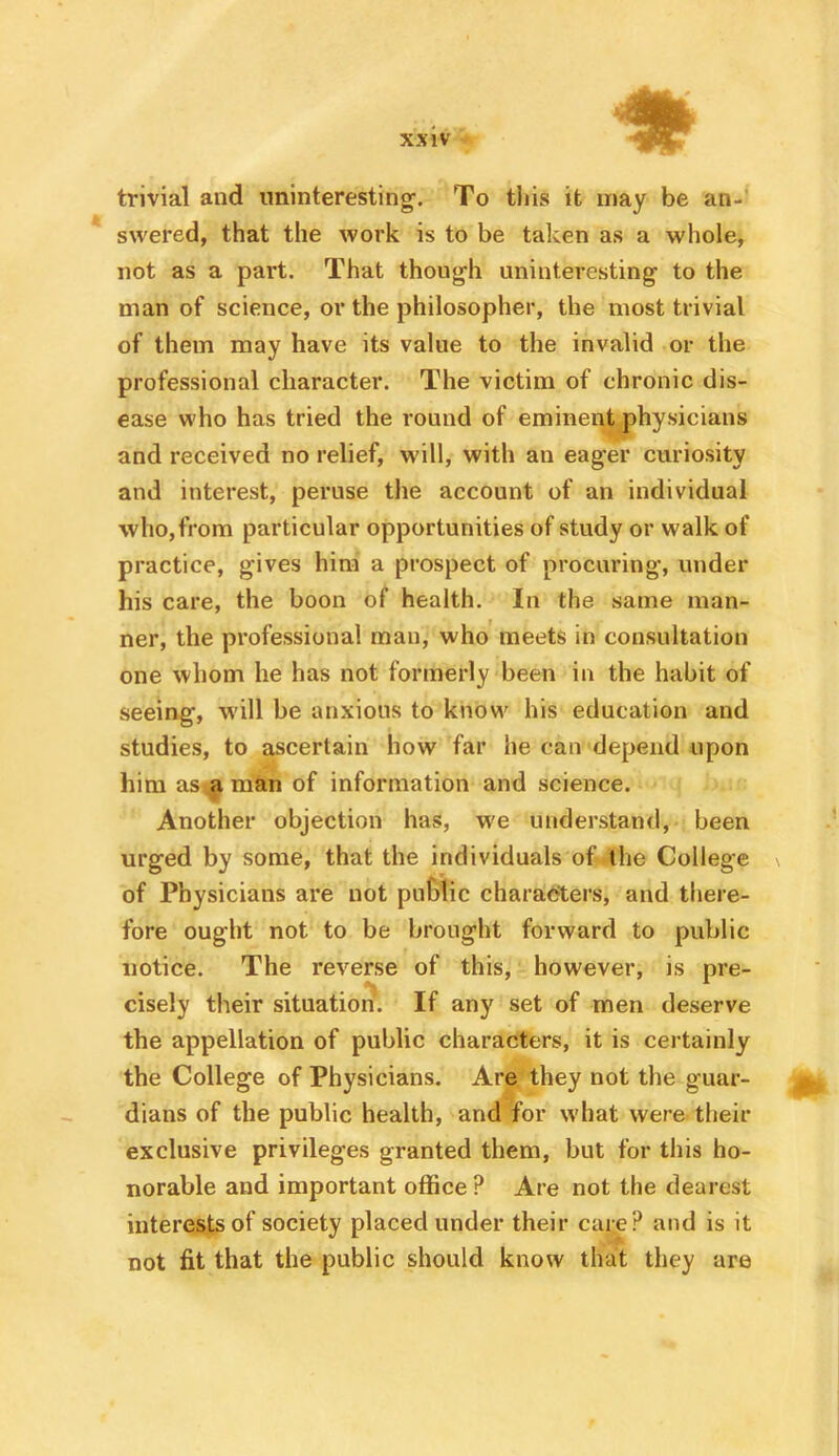 trivial and uninteresting-. To this it may be an- swered, that the work is to be taken as a whole, not as a part. That though uninteresting to the man of science, or the philosopher, the most trivial of them may have its value to the invalid or the professional character. The victim of chronic dis- ease who has tried the round of eminent physicians and received no relief, will, with an eager curiosity and interest, peruse the account of an individual who, from particular opportunities of study or walk of practice, gives him a prospect of procuring, under his care, the boon of health. In the same man- ner, the professional man, who meets in consultation one whom he has not formerly been in the habit of seeing, W'ill be anxious to know his education and studies, to ascertain how far he can depend upon him asiaman of information and science. Another objection has, we understand, been urged by some, that the individuals of the College of Physicians are not puttie charaefters, and there- fore ought not to be brought forward to public notice. The reverse of this, however, is pre- cisely their situation. If any set of men deserve the appellation of public characters, it is cei tainly the College of Physicians. Are they not the guar- dians of the public health, and for what were their exclusive privileges granted them, but for this ho- norable and important office ? Are not the dearest interests of society placed under their care? and is it not fit that the public should know that they are