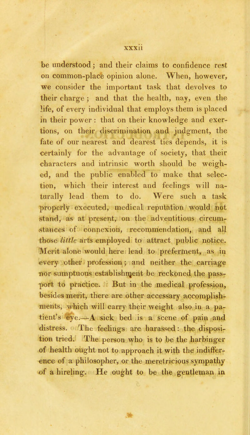 be understood; and their claims to confidence rest on common-placb opinion alone. When, however, we consider the important task that devolves to their charge; and that the health, nay, even the life, of every individual that employs them is placed in their power : that on their knowledge and exer- tions, on their discrimination and judgment, the fate of our nearest and dearest ties depends, it is certainly for the advantage of society, that their characters and intrinsic worth should be weigh- ed, and the public enabled to make that selec- tion, which their interest and feelings will na- turally lead them to do. Were such a task properly executed, medical reputation would not stand, as at present, on the adventitious circum- stances of connexion, recommendation, and all those little arts employed to attract public notice. Merit alone would here, lead to preferment, as in every other profession; and neither the carriage nor sumptuous establishi^ent be reckoned the pass- port to practice. i But in the medical profession, besides merit, there are other accessary accomplish- ments, which will carry their weight also in a pa- tient’s eye.—A sick bed ,is a scene of pain and distress. The feelings are harassed: the disposi- tion tried. The. person who is to be the harbinger of health ought not to approach it with the indiffer- ence of a philosopher, or the meretricious sympathy of a hireling. He ought to be the gentleman in