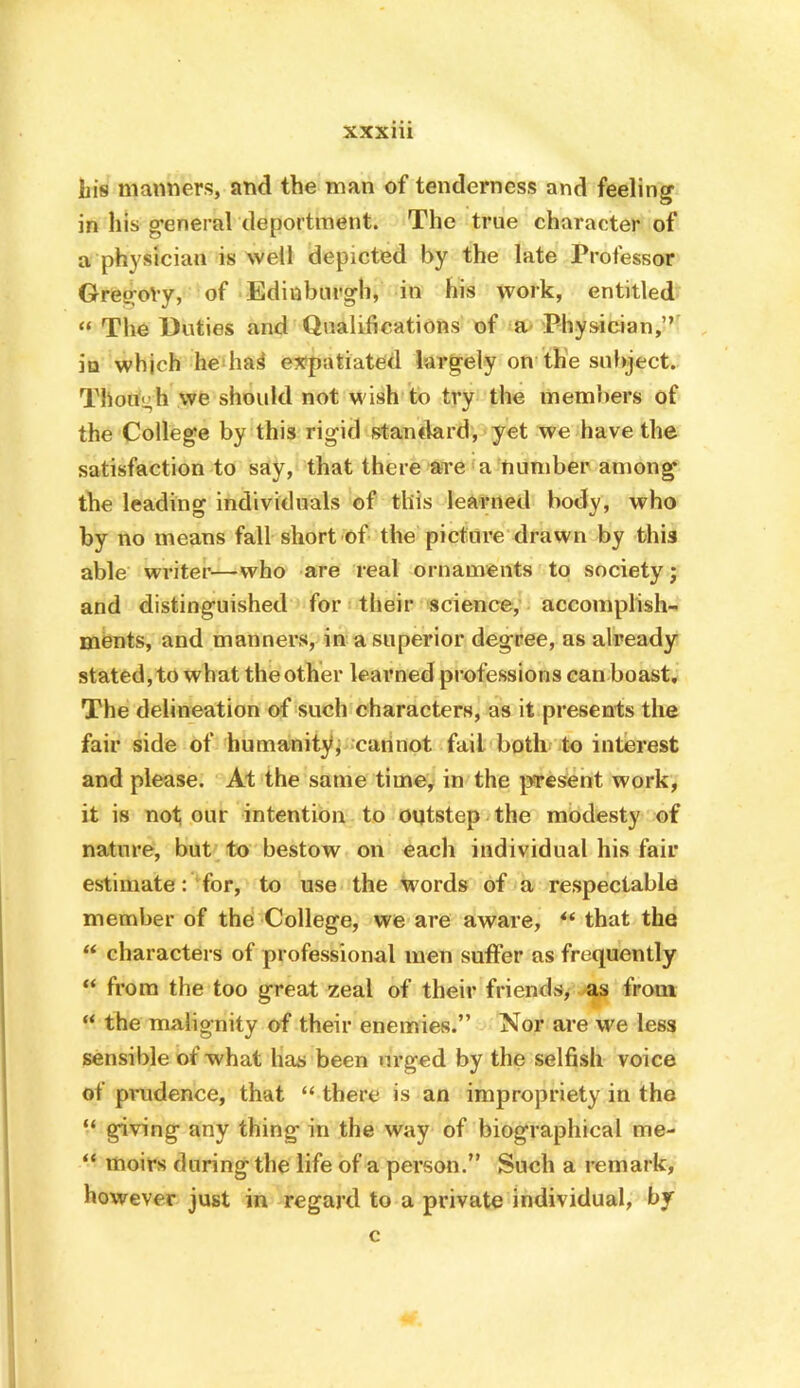 his manners, and the man of tenderness and feelings in his g’eneral deportment. The true character of a physician is well depicted by the late Professor GresroVy, of Edinburgh, in his work, entitled “ The Unties and Qualifications of Physician,” in which he ha^ expatiated largely on the subject. Though we should not wish to try the members of the College by this rigid stan«lard, yet we have the satisfaction to say, that there are a number among the leading individuals of this learned body, who by no means fall short of the picture drawn by this able writer—who are real ornaments to society j and distinguished for their science, accomplish- ments, and manners, in a superior degree, as already stated, to what the other learned professions can boast. The delineation of 'such characters, as it presents the fair side of humanityp;carinot fail both to interest and please. At the same time^ in the present work, it is not our intention to oqtstep the modesty of nature, but to bestow on each individual his fair estimate : ‘for, to use the Words of a respectable member of the College, we are aware, that the “ characters of professional men suffer as frequently from the too great zeal of their friends, as from “ the malignity of their enemies.” Nor are we less sensible of what has been urged by the selfish voice of pmdence, that “ there is an impropriety in the “ giving any thing in the way of biographical me- “ moirs during the life of a person.” Such a remark, however just in regard to a private individual, by