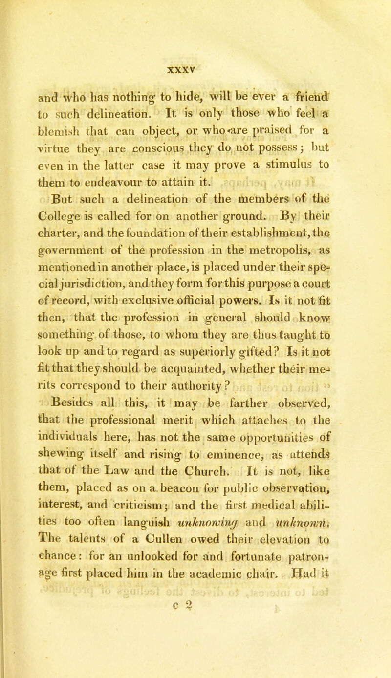 and W'ho has nothing to hide, will be ever a friend to such delineation. It is only those who feel a blemish that can object, or who^are praised for a virtue they are conscious they do, not possess; but even in the latter case it may prove a stimulus to them to endeavour to attain it. But such a delineation of the members of the College is called for on another ground. By their charter, and the foundation of their establishment, the government of the profession in the metropolis, as mentioned in another place, is placed under their spe- cial jurisdiction, and they form for this purpose a court of record, with exclusive official powers. Is it not fit then, that the profession in general should know something of those, to whom they are thus, taught to look up and to regard as superiorly gifted? Is it not fit that they should be acquainted, whether their me- rits correspond to their authority ? Besides all this, it may be farther observed, that the professional merit which attaches to the individuals here, has not the same opportunities of shewing itself and rising to eminence, as attends that of the Law and the Church. It is not, like them, placed as on a. beacon for public observation, interest, and criticism; and the first medical abili- ties too often languish unknorvintj and unknown. The talents of a Cullen owed their elevation to chance: for an nnlooked for and fortunate patron- age first placed him in the academic chair. Had it c 2