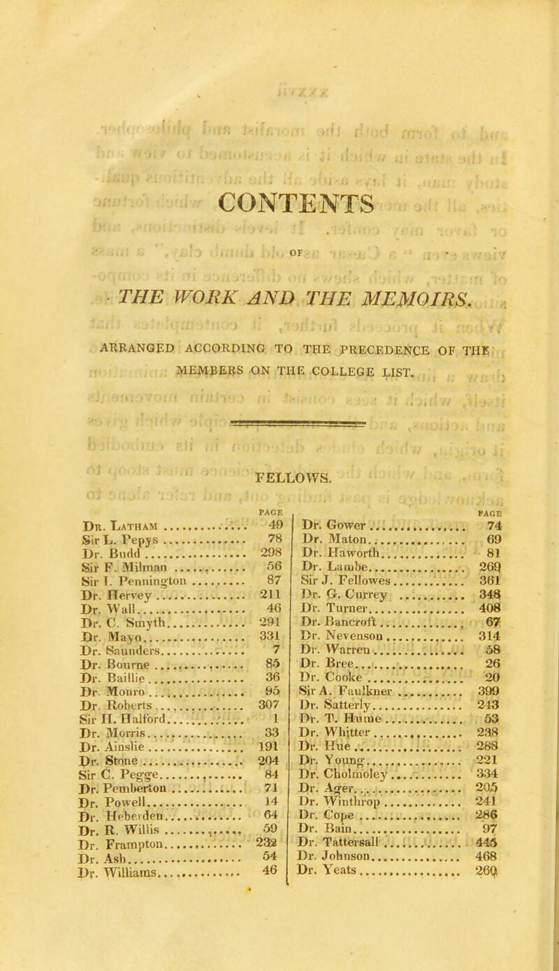 i : < A ‘ I CONTENTS • THE WORK AND. THE MEMOIRS. • i > ARRANGED ACCORDING TO THE PRECEDENCE OF THE MEMBERS ON THE COLLEGE LIST, ' 'I , ‘ FELLOWS. PAGE Dn. Latham . . . 49 Sir L. Pepjs 78 Dr. Biultl . 298 Sir F. Milman . 66 Sir 1. Pentiington 87 Dr. Hervey . 211 Dr. Wall . 46 Dr. C. Smyth . 291 Dr. Mayo . 331 Dr. Saunders 7 Dr. Bourne 86 Dr. Baillie 36 Dr Monro , 96 Dr. Roberts 307 Sir H. Halford 1 Dr. Morris. 33 Dr. Ainslie ......'. 191 Dr. Stone 204 Sir C. Pegge , 84 Dr. Pemberton 71 Dr. Powell — 14 Dr. Hebei den 64 Dr. R. Willis , 59 Dr. Frampton 232 54 Dr. Williams 46 PAGE Dr. Gower 74 Dr. Maton 69 Dr. Haworth 81 Dr. Laiube 26Q Sir J. Fellowes ' 361 Dr. G* Currey 348 Dr. Turner 408 Dr. Bancroft 67 Dr. Nevenson 314 Dr. Warren 68 Dr. Bree... 26 Dr. Cooke 20 Sir A. Faulkner 399 Dr. Satterly 213 Dr. T. Hume 63 Dr. Whjtter 238 Dr. Hue.................. 288 Dr. Youn^..., 221 Dr. Cholmoley 334 Dr. Ager 205 Dr. IVinthrop 241 Dr. Cope 286 Dr. Bain 97 Dr. Tattersall 445 Dr. Johnson 468 Dr. Yeats 26qi