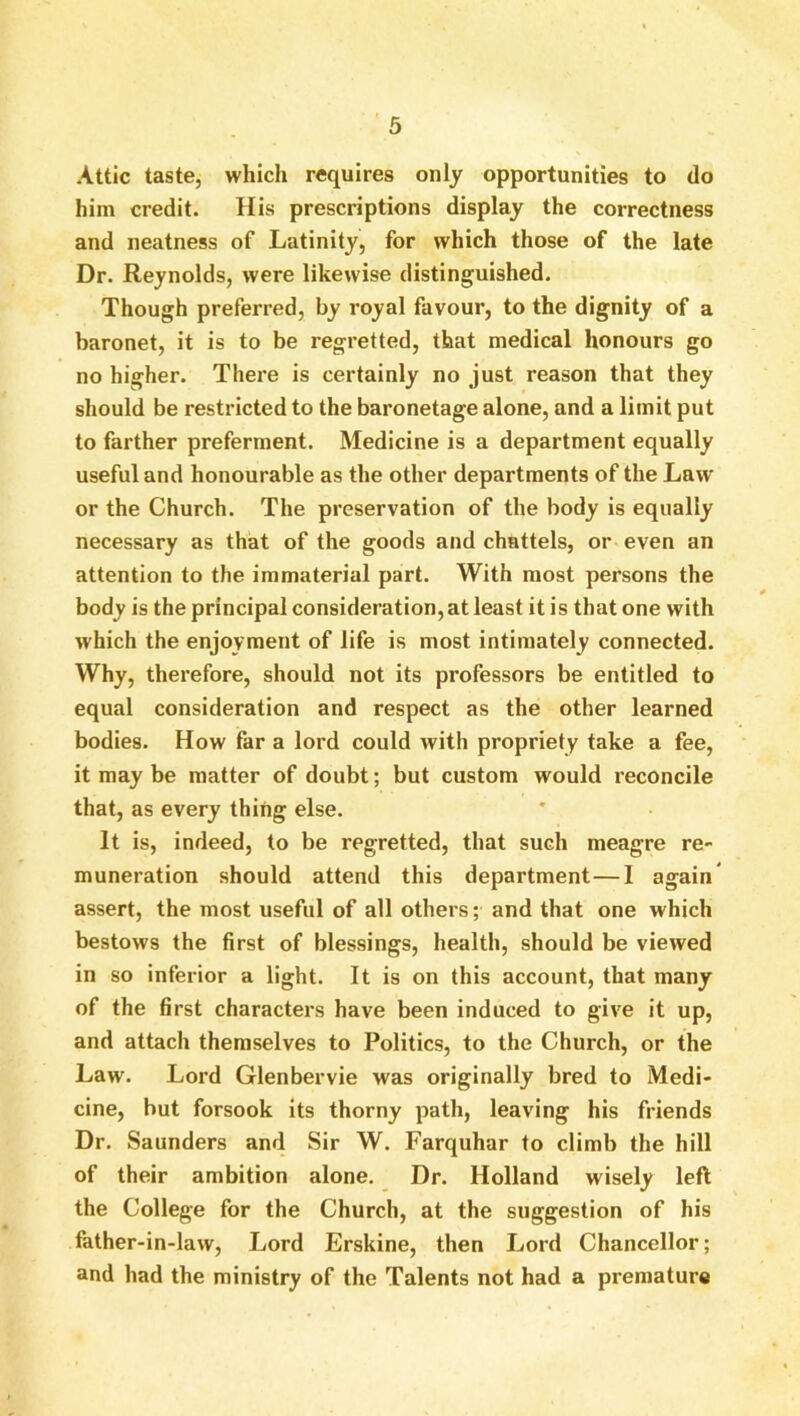 Attic taste, which requires only opportunities to do him credit. His prescriptions display the correctness and neatness of Latinity, for which those of the late Dr. Reynolds, were likewise distinguished. Though preferred, by royal favour, to the dignity of a baronet, it is to be regretted, that medical honours go no higher. There is certainly no just reason that they should be restricted to the baronetage alone, and a limit put to farther preferment. Medicine is a department equally useful and honourable as the other departments of the Law or the Church. The preservation of the body is equally necessary as that of the goods and chattels, or even an attention to the immaterial part. With most persons the body is the principal consideration, at least it is that one with which the enjoyment of life is most intimately connected. Why, therefore, should not its professors be entitled to equal consideration and respect as the other learned bodies. How far a lord could with propriety take a fee, it may be matter of doubt; but custom would I’econcile that, as every thing else. It is, indeed, to be regretted, that such meagre re- muneration should attend this department—I again* assert, the most useful of all others; and that one which bestows the first of blessings, health, should be viewed in so inferior a light. It is on this account, that many of the first characters have been induced to give it up, and attach themselves to Politics, to the Church, or the Law. Lord Glenbervie was originally bred to Medi- cine, but forsook its thorny path, leaving his friends Dr. Saunders and Sir W. Farquhar to climb the hill of their ambition alone. Dr. Holland wisely left the College for the Church, at the suggestion of his father-in-law. Lord Erskine, then Lord Chancellor; and had the ministry of the Talents not had a premature