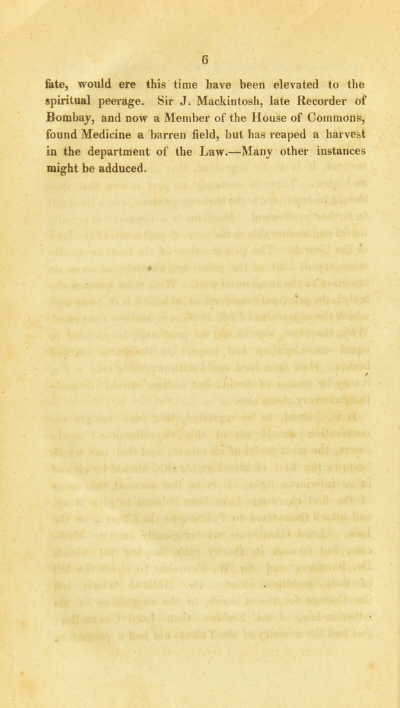 fate, would ere this time have been elevated to the spiritual peerage. Sir J. Mackintosh, late Recorder of Bombaj, and now a Member of the House of Commons, found Medicine a barren field, but has reaped a harvest in the department of the Law.—Many other instances might be adduced.