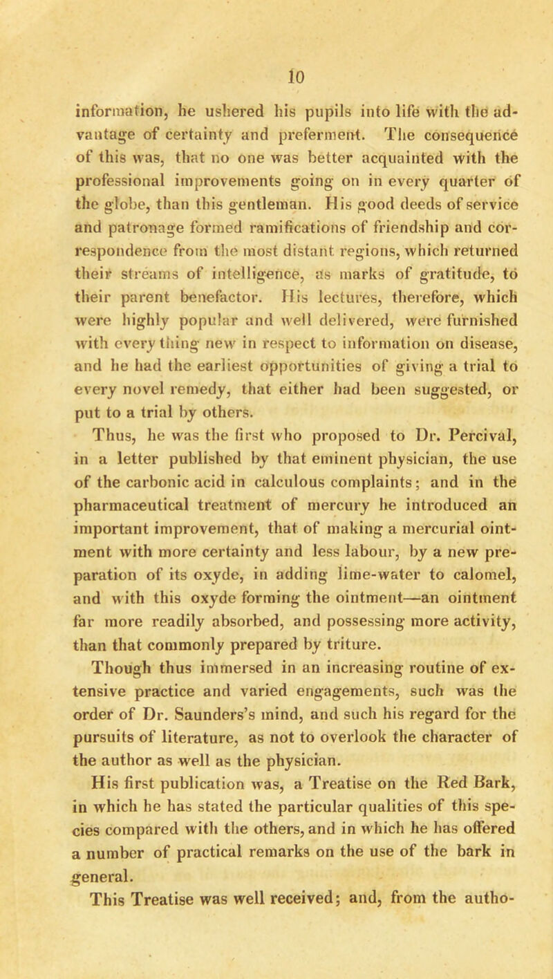 io information, he ushered his pupils into life with the ad- vantage of certainty and preferment. The consequence of this was, that no one was better acquainted with the professional improvements going on in every quarter of the globe, than this gentleman. His good deeds of service and patronage formed ramifications of friendship and cor- respondence from the most distant regions, which returned their streams of intelligence, Us marks of gratitude, to their parent benefactor. His lectures, therefore, which were highly popular and well delivered, were furnished with every tiling new in respect to information on disease, and he had the earliest opportunities of giving a trial to every novel remedy, that either had been suggested, or put to a trial by others. Thus, he was the first who proposed to Dr. Percival, in a letter published by that eminent physician, the use of the carbonic acid in calculous complaints; and in the pharmaceutical treatment of mercury he introduced an important improvement, that of making a mercurial oint- ment with more certainty and less labour, by a new pre- paration of its oxyde, in adding lime-water to calomel, and with this oxyde forming the ointment—an ointment far more readily absorbed, and possessing more activity, than that commonly prepared by triture. Though thus immersed in an increasing routine of ex- tensive practice and varied engagements, such was the order of Dr. Saunders’s mind, and such his regard for the pursuits of literature, as not to overlook the character of the author as well as the physician. His first publication was, a Treatise on the Red Bark, in which he has stated the particular qualities of this spe- cies compared with the others, and in which he has offered a number of practical remarks on the use of the bark in general. This Treatise was well received; and, from the autho-