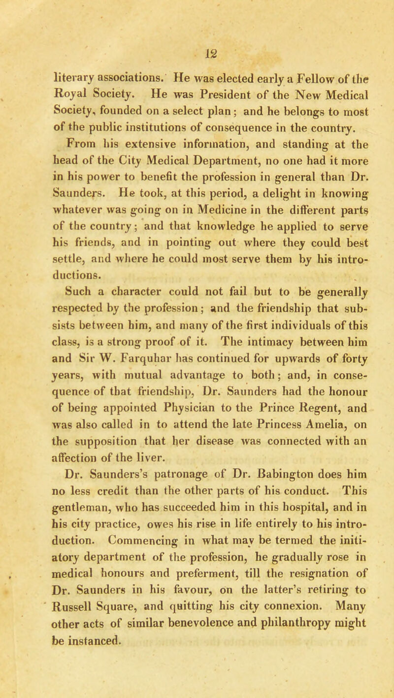 literary associations. He was elected early a Fellow of the Royal Society. He was President of the New Medical Society, founded on a select plan; and he belongs to most of the public institutions of consequence in the country. From his extensive information, and standing at the head of the City Medical Department, no one had it more in his power to benefit the profession in general than Dr. Saunders. He took, at this period, a delight in knowing whatever was going on in Medicine in the different parts of the country; and that knowledge he applied to serve his friends, and in pointing out where they could best settle, and where he could most serve them by his intro- ductions. Such a character could not fail but to be generally respected by the profession; and the friendship that sub- sists between him, and many of the first individuals of this class, is a strong proof of it. The intimacy between him and Sir W. Farquhar has continued for upwards of forty years, with mutual advantage to both; and, in conse- quence of that friendship. Dr. Saunders had the honour of being appointed Physician to the Prince Regent, and was also called in to attend the late Princess Amelia, on the supposition that her disease was connected with an affection of the liver. Dr. Saunders’s patronage of Dr. Babington does him no less credit than the other parts of his conduct. This gentleman, who has succeeded him in this hospital, and in his city practice, owes his rise in life entirely to his intro- duction. Commencing in what may be termed the initi- atory department of the profession, he gradually rose in medical honours and preferment, till the resignation of Dr. Saunders in his favour, on the latter’s retiring to ' Russell Square, and quitting his city connexion. Many other acts of similar benevolence and philanthropy might be instanced.