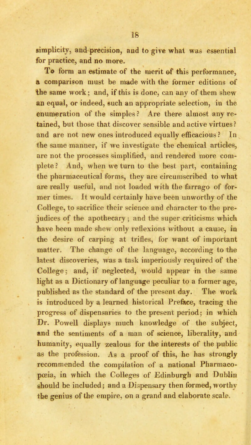 simplicitj, and precision, and to give what was essential for practice, and no more. To form an estimate of the merit of this performance, a comparison must be made with the former editions of Ihe same work; and, if this is done, can any of them shew an equal, or indeed, such an appropriate selection, in the enumeration of the simples ? Are there almost any re- tained, but those that discover sensible and active virtues ? and are not new ones introduced equally efficacious ? In the same manner, if we investigate the chemical articles, are not the processes simplified, and rendered more com- plete ? And, when we turn to the best part, containing the pharmaceutical forms, they are circumscribed to what are really useful, and not loaded with the farrago of for- mer times. It would certainly have been unworthy of the College, to sacrifice their science and character to the pre- judices of the apothecary ; and the super criticisms which have been made shew only reflexions without a cause, in the desire of carping at trifles, for want of important matter. The change of the language, according to the latest discoveries, was a task imperiously required of the College; and, if neglected, would appear in the same light as a Dictionary of language peculiar to a former age, published as the standard of the present day. The work , is introduced by a learned historical Preface, tracing the progress of dispensaries to the present period; in which Dr. Powell displays much knowledge of the subject, and the sentiments of a man of science, liberality, and humanity, equally zealous for the interests of the public as the profession. As a proof of this, he has strongly recommended the compilation of a national Pharmaco- pceia, in which the Colleges of Edinburgh and Dublin should be included; and a Dispensary then formed, worthy the genius of the empire, on a grand and elaborate scale.