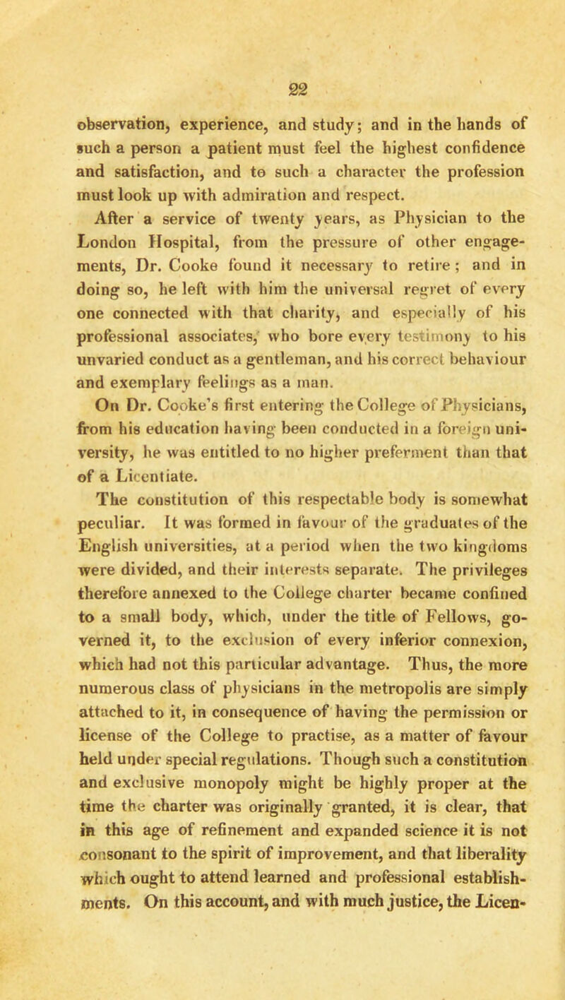 observation, experience, and study; and in the hands of such a person a patient must feel the highest confidence and satisfaction, and to such a character the profession must look up with admiration and respect. After a service of twenty j-ears, as Physician to the London Hospital, from the pressure of other engage- ments, Dr. Cooke found it necessary to retire; and in doing so, he left with him the universal regret of every one connected with that charity, and especially of his professional associates, who bore every testimony to his unvaried conduct as a gentleman, and his correct behaviour and exemplary feelings as a man. On Dr. Cooke’s first entering the College of Physicians, from his education having been conducted in a foreign uni- versity, he was entitled to no higher preferment than that of a Licentiate. The constitution of this respectable body is somewhat peculiar. It was formed in favour of the graduates of the English universities, at a period when the two kingdoms were divided, and their interests separate. The privileges therefore annexed to the College charter became confined to a small body, which, under the title of Fellows, go- verned it, to the exclusion of every inferior connexion, which had not this particular advantage. Thus, the more numerous class of physicians in the metropolis are simply attached to it, in consequence of having the permission or license of the College to practise, as a matter of favour held under special regulations. Though such a constitution and exclusive monopoly might be highly proper at the time the charter was originally granted, it is clear, that in this age of refinement and expanded science it is not jconsonant to the spirit of improvement, and that liberality which ought to attend learned and professional establish- ments. On this account, and with much justice, the Liceii-