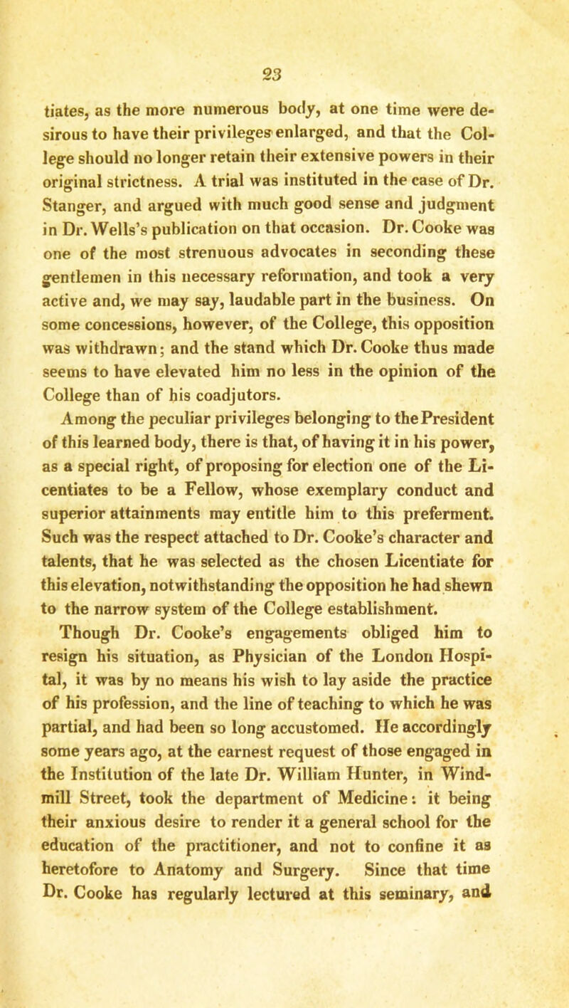 S3 tiatesj as the more numerous boc!y, at one time were de- sirous to have their privileges enlarged, and that the Col- lege should no longer retain their extensive powers in their original strictness. A trial was instituted in the case of Dr. Stanger, and argued with much good sense and judgment in Dr. Wells’s publication on that occasion. Dr. Cooke was one of the most strenuous advocates in seconding these gentlemen in this necessary reformation, and took a veiy active and, we may say, laudable part in the business. On some concessions, however, of the College, this opposition was withdrawn; and the stand which Dr. Cooke thus made seems to have elevated him no less in the opinion of the College than of his coadjutors. Among the peculiar privileges belonging to the President of this learned body, there is that, of having it in his power, as a special right, of proposing for election one of the Li- centiates to be a Fellow, whose exemplary conduct and superior attainments may entitle him to this preferment. Such was the respect attached to Dr. Cooke’s character and talents, that he was selected as the chosen Licentiate for this elevation, notwithstanding the opposition he had shewn to the narrow system of the College establishment. Though Dr. Cooke’s engagements obliged him to resign his situation, as Physician of the London Hospi- tal, it was by no means his wish to lay aside the practice of his profession, and the line of teaching to which he was partial, and had been so long accustomed. He accordingly some years ago, at the earnest request of those engaged in the Institution of the late Dr. William Hunter, in Wind- mill Street, took the department of Medicine: it being their anxious desire to render it a general school for the education of the practitioner, and not to confine it as heretofore to Anatomy and Surgery. Since that time Dr. Cooke has regularly lectured at this seminary, and