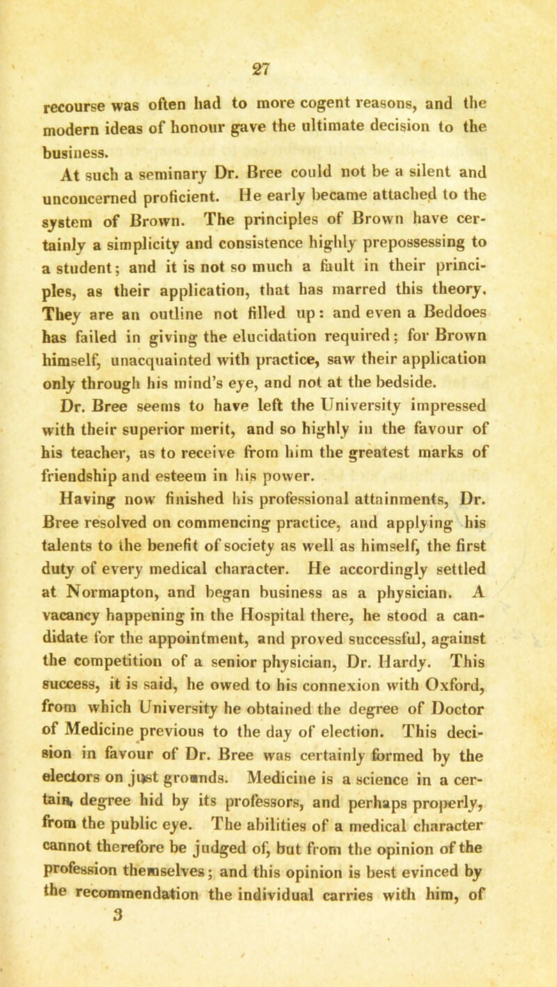 recourse was often had to more cogent reasons, and the modern ideas of honour gave the ultimate decision to the business. At such a seminary Dr. Bree could not be a silent and unconcerned proficient. He early became attached to the system of Brown. The principles of Brown have cer- tainly a simplicity and consistence highly prepossessing to a student; and it is not so much a fault in their princi- ples, as their application, that has marred this theory. They are an outline not filled up; and even a Beddoes has failed in giving the elucidation required; for Brown himself, unacquainted with practice, saw their application only through his mind’s eye, and not at the bedside. Dr. Bree seems to have left the University impressed with their superior merit, and so highly in the favour of his teacher, as to receive from him the greatest marks of friendship and esteem in his power. Having now finished his professional attainments, Dr. Bree resolved on commencing practice, and applying his talents to the benefit of society as well as himself, the first duty of every medical character. He accordingly settled at Noi'mapton, and began business as a physician. A vacancy happening in the Hospital there, he stood a can- didate for the appointment, and proved successful, against the competition of a senior physician, Dr. Hardy. This success, it is said, he owed to his connexion with Oxford, from which University he obtained the degree of Doctor of Medicine previous to the day of election. This deci- sion in favour of Dr. Bree was certainly formed by the electors on just grooinds. Medicine is a science in a cer- taiiv degree hid by its professors, and perhaps projjerly, from the public eye. The abilities of a medical character cannot therefore be judged of, but from the opinion of the profession themselves; and this opinion is best evinced by the recommendation the individual carries with him, of 3