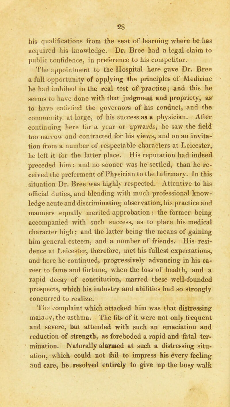 his qualifications from the seat of learning where he has acquired liis knowledge. Dr. Bree had a legal claim to public confidence, in preference to his competitor. The appointment to the Hospital here gave Dr. Bree a full opportunity of applying the principles of Medicine he had imbibed to the real test of practice; and this he seems to have done with that judgment and propriety, as^ to have satisfied the governors of his conduct, and the community at large, of his success as a physician. After contmuing here for a year or upwards, he saw the field too narrow and contracted for his views, and on an invita- tion from a number of respectable characters at Leicester, he left it for the latter place. His reputation had indeed preceded him : and no sooner was he settled, than he re- ceived the preferment of Physician to the Infirmary. In this situation Dr. Bree was highly respected. Attentive to his official duties, and blending with much professional know- ledge acute and discriminating observation, his practice and manners equally merited approbation : the former being accompanied with such success, as to place his medical character high; and the latter being the means of gaining him general esteem, and a number of friends. His resi- dence at Leicester, therefore, met his fullest expectations, and here he continued, progressively advancing in his ca- reer to fame and fortune, when the loss of health, and a rapid decay of constitution, marred these well-founded prospects, which his industry and abilities had so strongly concurred to realize. The complaint which attacked him was that distressing maiao y, the asthma. The fits of it were not only frequent and severe, but attended with such an emaciation and reduction of strength, as foreboded a mpid and fatal ter- mination. Naturally alarmed at such a distressing situ- ation, which could not fail to impress his every feeling and care, he resolved entirely to give up the busy walk