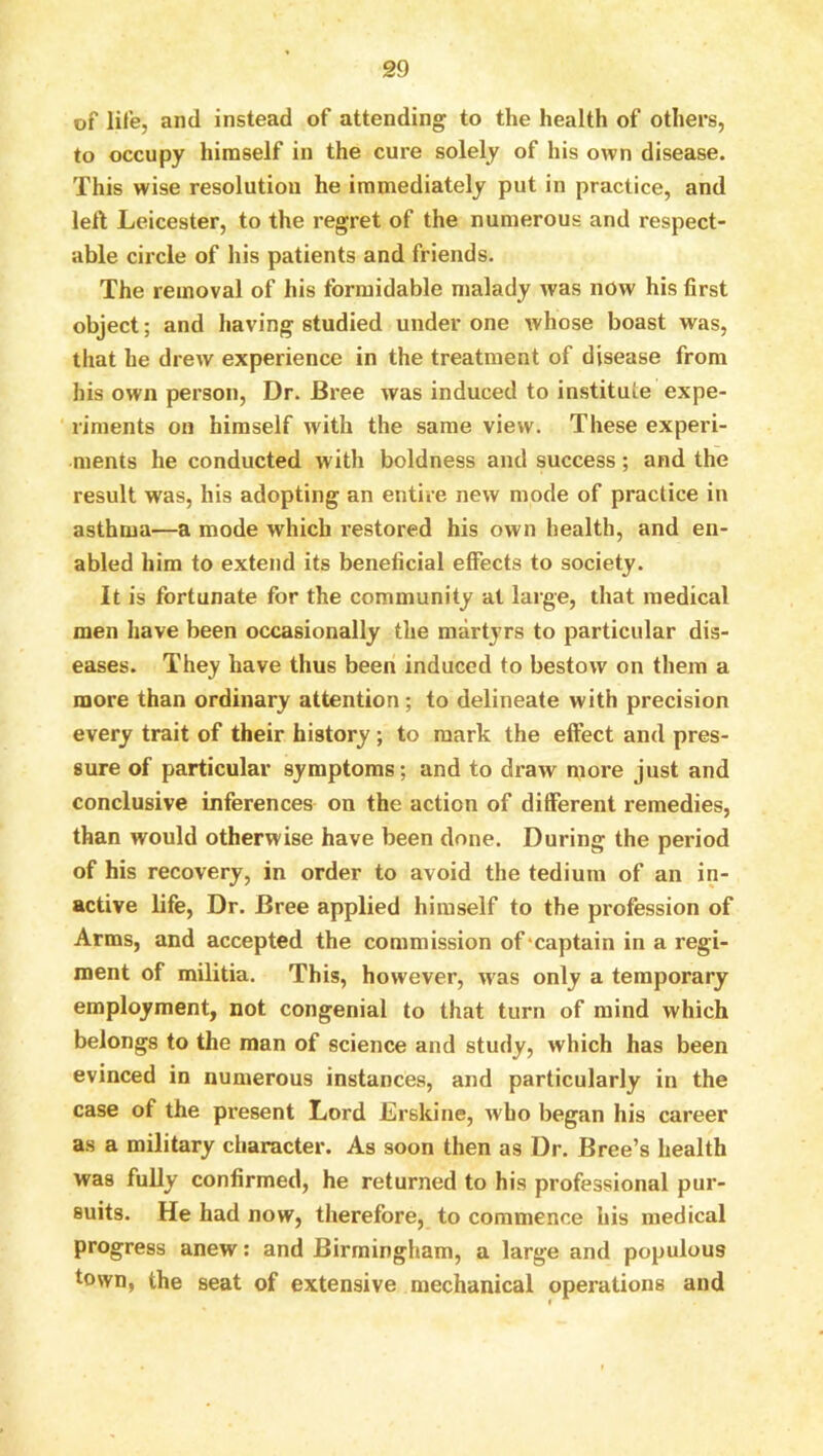 of life, and instead of attending to the health of others, to occupy himself in the cure solely of his own disease. This wise resolution he immediately put in practice, and left Leicester, to the regret of the numerous and respect- able circle of his patients and friends. The removal of his formidable malady was now his first object; and having studied under one whose boast was, that he drew experience in the treatment of disease from bis own person. Dr. Bree was induced to institute expe- ' riments on himself with the same view. These experi- ments he conducted with boldness and success; and the result was, his adopting an entire new mode of practice in asthma—a mode which restored his own health, and en- abled him to extend its beneficial effects to society. It is fortunate for the community at large, that medical men have been occasionally the martjTS to particular dis- eases. They have thus been induced to bestow on them a more than ordinary attention ; to delineate with precision every trait of their history; to mark the effect and pres- sure of particular symptoms; and to draw more just and conclusive inferences on the action of different remedies, than would otherwise have been done. During the period of his recovery, in order to avoid the tedium of an in- active life, Dr. Bree applied himself to the profession of Arms, and accepted the commission of'captain in a regi- ment of militia. This, however, was only a temporary employment, not congenial to that turn of mind which belongs to the man of science and study, which has been evinced in numerous instances, and particularly in the case of the present Lord Erskine, who began his career as a military character. As soon then as Dr. Bree’s health was fully confirmed, he returned to his professional pur- suits. He had now, therefore, to commence his medical progress anew; and Birmingham, a large and populous town, the seat of extensive mechanical operations and