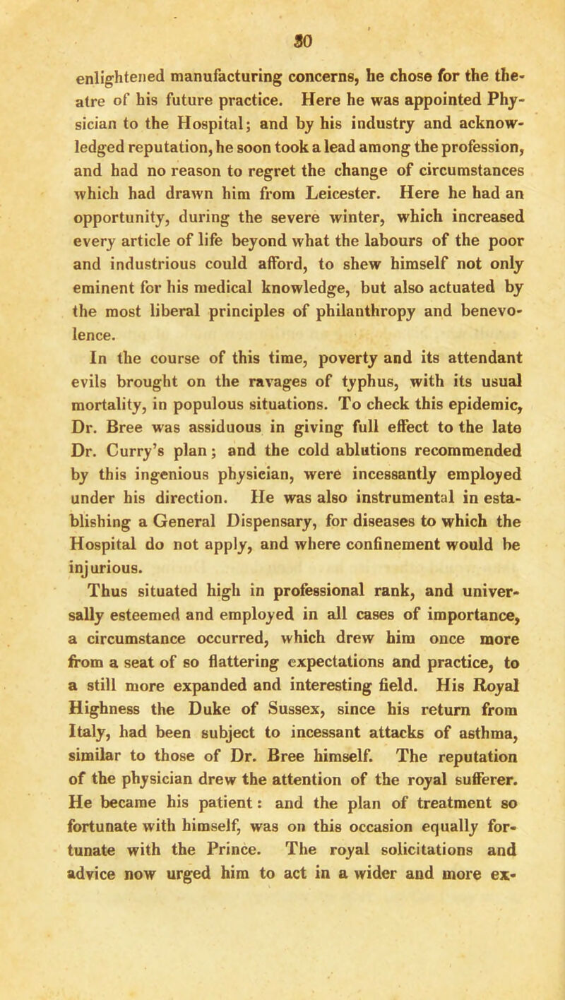 so enlightened manufacturing concerns, he chose for the the- atre of his future practice. Here he was appointed Phy- sician to the Hospital; and by his industry and acknow- ledged reputation, he soon took a lead among the profession, and had no reason to regret the change of circumstances which had drawn him from Leicester. Here he had an opportunity, during the severe winter, which increased every article of life beyond what the labours of the poor and industrious could afford, to shew himself not only eminent for his medical knowledge, but also actuated by the most liberal principles of philanthropy and benevo- lence. In the course of this time, poverty and its attendant evils brought on the ravages of typhus, with its usual mortality, in populous situations. To check this epidemic. Dr. Bree was assiduous in giving full effect to the late Dr. Curry’s plan; and the cold ablutions recommended by this ingenious physician, were incessantly employed under his direction. He was also instrumental in esta- blishing a General Dispensary, for diseases to which the Hospital do not apply, and where confinement would be injurious. Thus situated high in professional rank, and univer- sally esteemed and employed in all cases of importance, a circumstance occurred, which drew him once more from a seat of so flattering expectations and practice, to a still more expanded and interesting field. His Royal Highness the Duke of Sussex, since his return from Italy, had been subject to incessant attacks of asthma, similar to those of Dr. Bree himself. The reputation of the physician drew the attention of the royal sufferer. He became his patient: and the plan of treatment so fortunate with himself, was on this occasion equally for- tunate with the Prince. The royal solicitations and advice now urged him to act in a wider and more ex-