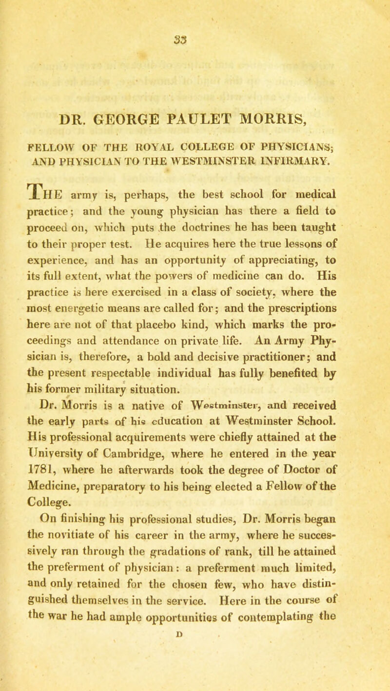 DR. GEORGE PAULET MORRIS, FELLOW OF THE ROYAL COLLEGE OF PHYSICIANS; AND PHYSICIAN TO THE WESTMINSTER INFIRMARY. The army is, perhaps, the best school for medical practice; and the young physician has there a field to proceed on, which puts .the doctrines he has been taught to their proper test. He acquires here the true lessons of experience, and has an opportunity of appreciating, to its full extent, what the powers of medicine can do. His practice is here exercised in a class of society, where the most energetic means are called for; and the prescriptions here are not of that placebo kind, which marks the pro- ceedings and attendance on private life. An Array Phy- sician is, therefore, a bold and decisive practitioner; and the present respectable individual has fully benefited by his former military situation. Dr. Morris is a native of Westminster, and received the early pai'ts of his education at Westminster School. His professional acquirements were chiefly attained at the University of Cambridge, where he entered in the year 1781, where he afterwards took the degree of Doctor of Medicine, preparatory to his being elected a Fellow of the College. On finishing his professional studies, Dr. Morris began the novitiate of his career in the army, where he succes- sively ran through the gradations of rank, till he attained the preferment of physician: a preferment much limited, and only retained for the chosen few, who have distin- guished themselves in the service. Here in the course of the war he had ample opportunities of contemplating the D