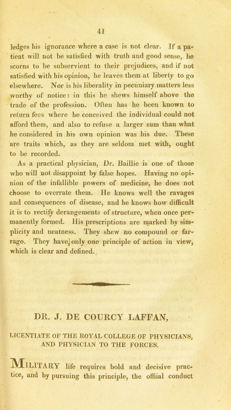 ledges his ignorance where a case is not clear. If a pa- tient will not be satisfied with truth and good sense, he scorns to be subservient to their prejudices, and if not satisfied with his opinion, he leaves them at liberty to go elsewhere. Nor is his liberality in pecuniary matters less worthy of notice: in this he shews himself above the trade of the profession. Often has he been known to return fees where he conceived the individual could not afford them, and also to refuse a larger sum than what he considered in his own opinion was his due. These are traits which, as they are seldom’ met with, ought to be recorded. As a practical physician. Dr. Baillie is one of those who will not disappoint by false hopes. Having no opi- nion of the infallible powers of medicine, he does not choose to overrate them. He knows well the ravages and consequences of disease, and he knows how difficult it is to rectify derangements of structure, when once per- manently formed. His prescriptions are naarked by sim- plicity and neatness. They shew no compound or far- rago. They have] only one principle of action in view, which is clear and defined., ' DR. J. DE COURCY LAFFAN, LICENTIATE OF THE ROYAL COLLEGE OP PHYSICIANS, AND PHYSICIAN TO THE FORCES. JV^ILITARY life requires bold and decisive prac- tice, and by pursuing this principle, the offiial conduct