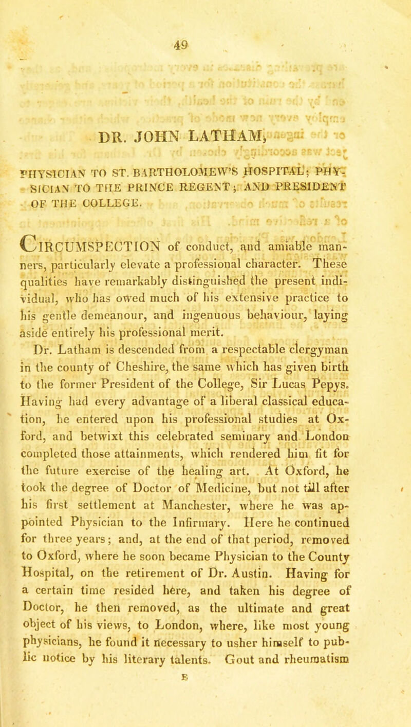 DR. JOHN LATHAM^ PIIYSICIAN TO ST. BARTHOLOMEW’S HOSPITAL’; PHr- SICIAN TO TFIE PRINCE REGENT; AND PRESIDENT OF THE COLLEGE. Circumspection of conduct, and amiable man* ners, particularly' elevate a professional character. These qualities have remarkably distinguished the present indi- vidual, who has owed much of his extensive practice to his gentle demeanour, and ingenuous behaviour, laying aside entirely his professional merit. Dr. Latham is descended from a i*espectable clergyman in the county of Cheshire, the same which has given birth to the former President of the College, Sir Lucas Pepys. Having had every advantage of a liberal classical educa- tion, he entered upon his professional studies at Ox- ford, and betwixt this celebrated seminary and London completed those attainments, which rendered him fit for the future exercise of the healing art. At Oxford, he took the degree of Doctor of Medicine, but not till after » his first settlement at Manchester, where he was ap- pointed Physician to the Infirmary, Here he continued for three years; and, at the end of that period, removed to Oxford, where he soon became Physician to the County Hospital, on the retirement of Dr. Austin. Having for a certain time resided here, and taken his degree of Doctor, he then removed, as the ultimate and great object of his views, to London, where, like most young physicians, he found it necessary to usher himself to pub- lic notice by his literary talents. Gout and rheumatism B