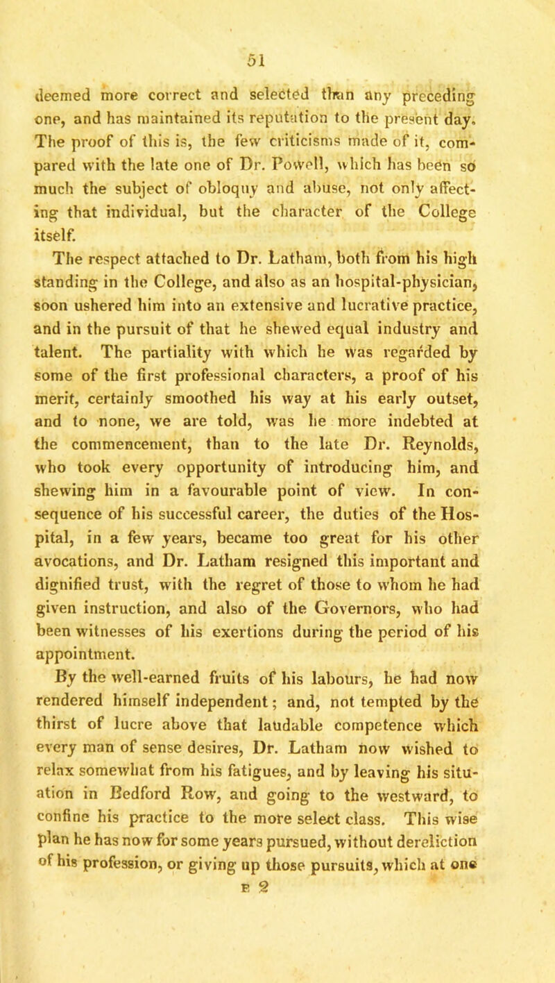 deemed more correct and selected than any preceding one, and has maintained its reputation to the present day. The proof of this is, the few criticisms made of it, com- pared with the late one of Dr. PovVell, which has been s6 much the subject of obloquy and abuse, not only affect- ing that individual, but the character of the College itself. The respect attached to Dr. Latham, both from his high standing in the College, and dlso as an hospital-physician, soon ushered him into an extensive and lucrative practice, and in the pursuit of that he shewed equal industry and talent. The partiality with which he was regarded by some of the first professional characters, a proof of his merit, certainly smoothed his way at his early outset, and to none, we are told, was he more indebted at the commencement, than to the late Dr. Reynolds, who took every opportunity of introducing him, and shewing him in a favourable point of view. In con- sequence of his successful career, the duties of the Hos- pital, in a few years, became too great for his other avocations, and Dr. Latham resigned this important and dignified trust, with the regret of those to whom he had given instruction, and also of the Governors, who had been witnesses of his exertions during the period of his appointment. By the well-earned fruits of his labours, he had now rendered himself independent; and, not tempted by the thirst of lucre above that laudable competence which every man of sense desires. Dr. Latham how wished to relax somewhat from his fatigues, and by leaving his situ- ation in Bedford Row, and going to the westward, to confine his practice to the more select class. This wise plan he has now for some years pursued, without dereliction of hig profession, or giving up those pursuits, which at on* p 9