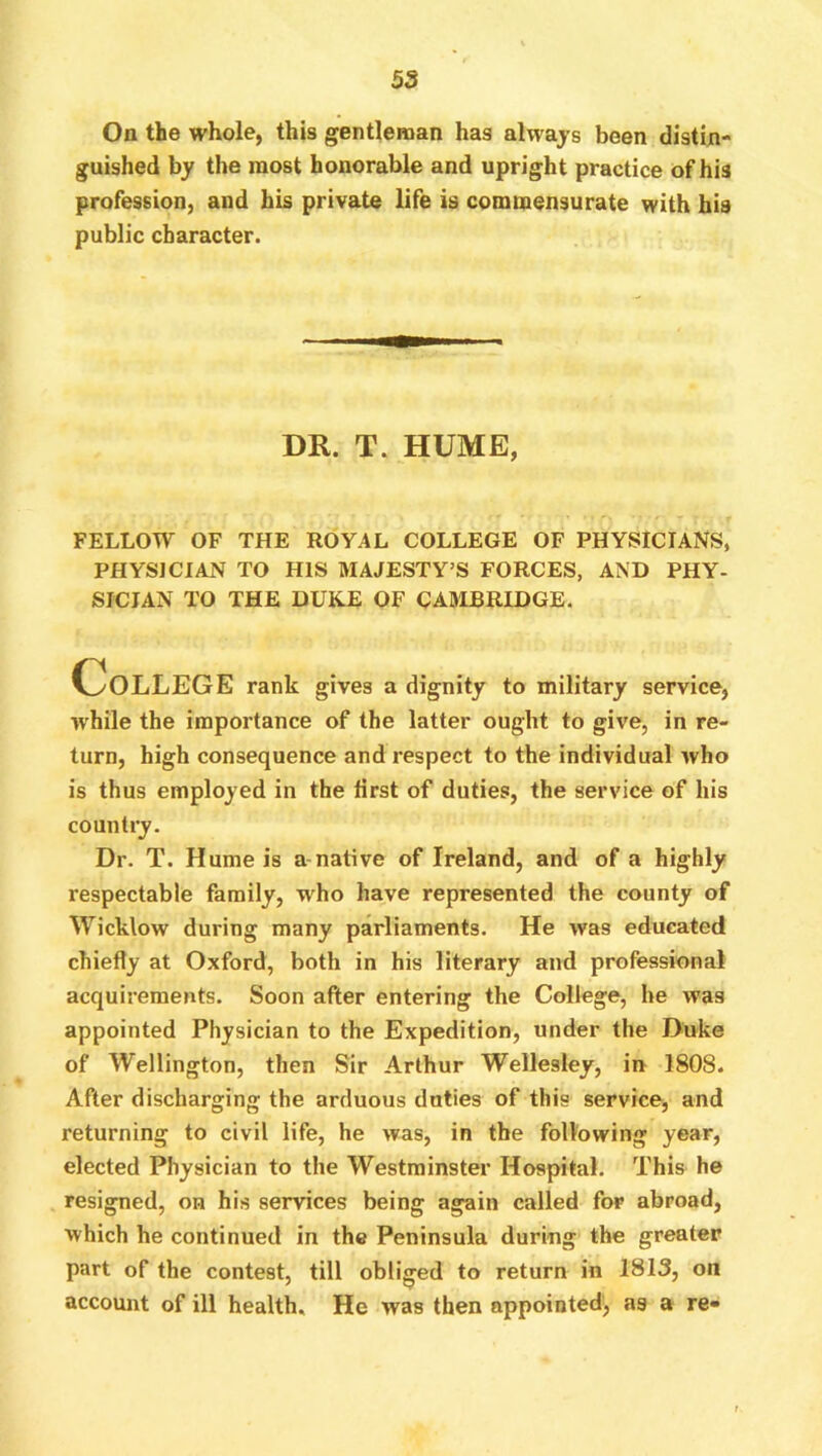 On the whole, this gentleman has always been distin- guished by the most honorable and upright practice of his profession, and his private life is commensurate with his public character. DR. T. HUME, FELLOW OF THE ROYAL COLLEGE OF PHYSICIANS, PHYSICIAN TO HIS MAJESTY’S FORCES, AND PHY- SICIAN TO THE DUKE OF CAMBRIDGE. College rank gives a dignity to military service, while the importance of the latter ought to give, in re- turn, high consequence and respect to the individual who is thus employed in the first of duties, the service of his country. Dr. T. Hume is a-native of Ireland, and of a highly respectable family, who have represented the county of Wicklow during many parliaments. He was educated chiefly at Oxford, both in his literary and professional acquirements. Soon after entering the College, he was appointed Physician to the Expedition, under the Duke of Wellington, then Sir Arthur Wellesley, in 1808. After discharging the arduous duties of this service, and returning to civil life, he was, in the following year, elected Physician to the Westminster Hospital. This he resigned, on his services being again called for abroad, which he continued in the Peninsula during the greater part of the contest, till obliged to return in 1813, on account of ill health. He was then appointed', as a re-