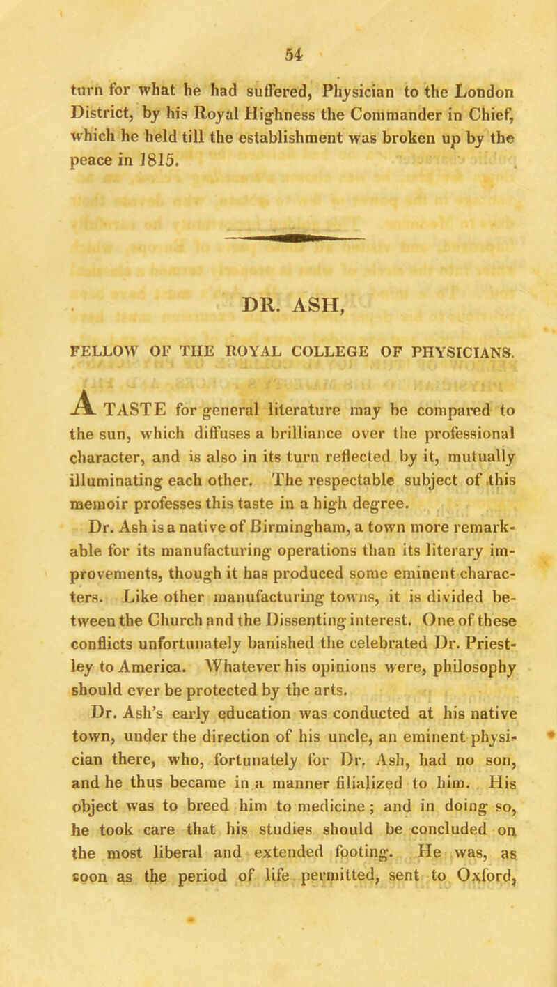 turn for what he had suffered, Physician to the London District, by his Royal Highness the Commander in Chief, which he held till the establishment was broken up by the peace in 1815. DR. ASH, FELLOW OF THE ROYAL COLLEGE OF PHYSICIANS. A. TASTE for general literature may be compared to the sun, which diffuses a brilliance over the professional character, and is also in its turn reflected by it, mutually illuminating each other. The respectable subject of this memoir professes this taste in a high degree. Dr. Ash is a native of Birmingham, a town more remark- able for its manufacturing operations than its literary im- provements, though it has produced some eminent charac- ters. Like other manufacturing towns, it is divided be- tween the Church and the Dissenting interest. One of these conflicts unfortunately banished the celebrated Dr. Priest- ley to America. Whatever his opinions were, philosophy should ever be protected by the arts. Dr. Ash’s early education was conducted at his native town, under the direction of his uncle, an eminent physic- cian there, who, fortunately for Dr, Ash, had no son, and he thus became in a manner filialized to him. His object was to breed him to medicine; and in doing so, he took care that his studies should be concluded on the most liberal and extended footing. He was, as, soon as the period of life permitted, sent to Oxford,