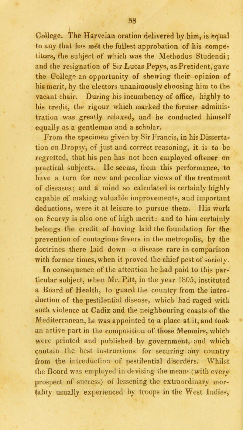 I College. The Harvelan oration delivered by him, is equal to any that has mdt the fullest approbation of his compe- titors, the subject of which was the Methodus Studendi; and the resignation of Sir Lucas Pepys, as President, gave the College an opportunity of shewing their opinion of his merit, by the electors unanimously choosing him to the vacant chair. During his incumbency of office, highly to his credit, the rigour which marked the former adminis- tration was greatly relaxed, and he conducted liimself equally as a gentleman and a scholar. From the specimen given by Sir Francis, in his Disserta- tion on Dropsy, of just and correct reasoning, it is to be regretted, that his pen has not been employed oftener on practical subjects. He seems, from this performance, to' have a turn for new and peculiar views of the treatment of diseases; and a mind so calculated is certainly highly capable of making valuable improvements, and important deductions, were it at leisure to pursue them. His work on Scurvy is also one of high merit: and to him certainly belongs the ci'edit of having laid the foundation for the prevention of contagious fevers in the metropolis, by the doctrines there laid down—a disease rare in comparison with former times, when it proved the chief pest of society. In consequence of the attention he had paid to this par- ticular subject, when Mr. Pitt, in the year 1805, instituted a Board of Health, to guard the country from the intro- duction of the pestilential disease, which had raged with such violence at Cadiz and the neighbouring coasts of the Mediterranean, he was appointed to a place at it, and took an active part in the composition of those Memoirs, which were printed and published by government, and which contain the best instructions for securing any country from the introduction of pestilential disorders. Whilst the Board was employed in devising the means (with every prospect of success) of lessening the extraordinary mor- tality usually experienced by troops in the West Indies,