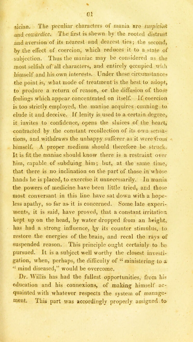 01 siclan. The pecJtliar characters of mania are suspkio/t and cozcardice. The first is shewn bj the rooted distrust and aversion of its nearest and dearest ties; the second, by the effect of coercion, which reduces it to a state of subjection. Thus the maniac may be considered as the most selfish of all characters, and entirely pccupied with himself and his own interests. Under these circumstances the point is, what mode of treatment is the best to adopt, to produce a return of reason, or the diffusion of those feelings which appear concentrated on itself. If coercion is too strictly employed, tlie maniac acquires cunning to elude it and deceive. If lenity is used to a certain degree, it invites to confidence, opens the sluices of the heart, contracted by the constant recollection of its ow'n sensa- tions, and withdraws the unhappy sufferer as it were^froui - himself, A proper medium should therefore be struck. It is fit the maniac should know there is a restraint over him, capable of subduing him^ but, at the same time, that there is no inclination on the part of those in whose hands he is placed, to exercise it unnecessarily. In mania the powers of medicine have been little tried, and those most conversant in this line have sat down with a hope- less apathy, so far as- it is concerned. Some late experi- ments, it is said, have proved, that a constant irritation kept up on the head, by water dropped from an height, has had a strong influence, Ijy its counter stimulus, to restore the energies of the brain, and recal the rays of suspended reason. This principle ought certainly to bo pursued. It is a subject well wmrthy the closest investi- gation, when, perhaps, the difficulty of “ ministering to a '• mind diseased,” would be overcome. Dr, Willis has had the fullest opportunities, from his education and his connexions, of raakinff himself ac- quainted with whatever respects the system of manage- ment. This part was accordingly properly assigned to