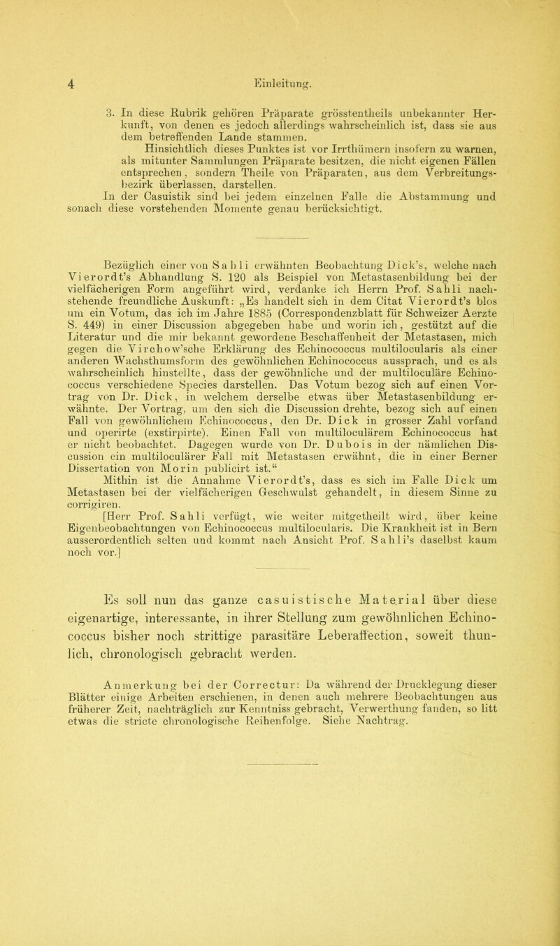 3. In diese Rubrik gehören Präparate grösstentlieils unbekannter Her- kunft, von denen es jedoch allerdings wahrscheinlich ist, dass sie aus dem betreffenden Lande stammen. Hinsichtlich dieses Punktes ist vor Irrtliümern insofern zu warnen, als mitunter Sammlungen Präparate besitzen, die nicht eigenen Fällen entsprechen, sondern Theile von Präparaten, aus dem Verbreitungs- bezirk überlassen, darstellen. In der Casuistik sind bei jedem einzelnen Falle die Abstammung und sonach diese vorstehenden Momente genau berücksichtigt. Bezüglich einer von S a h 1 i erwähnten Beobachtung Dick’s, welche nach Vierordt’s Abhandlung S. 120 als Beispiel von Metastasenbildung bei der vielfächerigen Form angeführt wird, verdanke ich Herrn Prof. Sahli nach- stehende freundliche Auskunft: „Es handelt sich in dem Citat Vierordt’s blos um ein Votum, das ich im Jahre 1885 (Correspondenzblatt für Schweizer Aerzte S. 449) in einer Discussion abgegeben habe und worin ich, gestützt auf die Literatur und die mir bekannt gewordene Beschaffenheit der Metastasen, mich gegen die Virchow’sche Erklärung des Echinococcus multilocularis als einer anderen Wachsthumsform des gewöhnlichen Echinococcus aussprach, und es als wahrscheinlich hinstellte, dass der gewöhnliche und der multiloculäre Echino- coccus verschiedene Species darstellen. Das Votum bezog sich auf einen Vor- trag von Dr. Dick, in welchem derselbe etwas über Metastasenbildung er- wähnte. Der Vortrag, um den sich die Discussion drehte, bezog sich auf einen Fall von gewöhnlichem Echinococcus, den Dr. Dick in grosser Zahl vorfand und operirte (exstirpirte). Einen Fall von multiloculärem Echinococcus hat er nicht beobachtet. Dagegen wurde von Dr. D u b o i s in der nämlichen Dis- cussion ein multiloculärer Fall mit Metastasen erwähnt, die in einer Berner Dissertation von Morin publicirt ist.“ Mithin ist die Annahme Vierordt’s, dass es sich im Falle Dick um Metastasen bei der vielfächerigen Geschwulst gehandelt, in diesem Sinne zu corrigiren. [Herr Prof. Sahli verfügt, wie weiter mitgetheilt wird, über keine Eigenbeobachtungen von Echinococcus multilocularis. Die Krankheit ist in Bern ausserordentlich selten und kommt nach Ansicht Prof. Sahli’s daselbst kaum noch vor.] Es soll nun das ganze casuistische Mate.rial über diese eigenartige, interessante, in ihrer Stellung zum gewöhnlichen Echino- coccus bisher noch strittige parasitäre Leberaffection, soweit thun- lich, chronologisch gebracht werden. Anmerkung bei der Cor r ec tu r: Da während der Drucklegung dieser Blätter einige Arbeiten erschienen, in denen auch mehrere Beobachtungen aus früherer Zeit, nachträglich zur Kenntniss gebracht, Verwerthung fanden, so litt etwas die stricte chronologische Reihenfolge. Siehe Nachtrag.