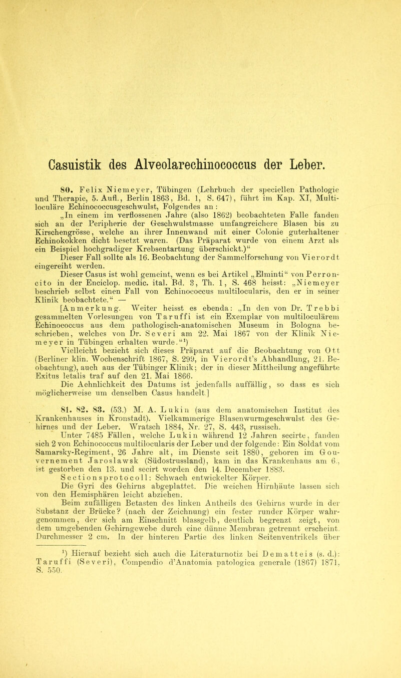 Casuistik des Alveolarechinococcus der Leiber. 80. Felix Niemeyer, Tübingen (Lehrbuch der speciellen Pathologie und Therapie, 5. Aufl., Berlin 1863, Ed. 1, S. 647), führt im Kap. XI, Multi- loculäre Echinococcusgeschwulst, Folgendes an : „In einem im verflossenen Jahre (also 1862) beobachteten Falle fanden sich an der Peripherie der Geschwulstmasse umfangreichere Blasen bis zu Kirschengrösse, welche an ihrer Innenwand mit einer Colonie guterhaltener Echinokokken dicht besetzt waren. (Das Präparat wurde von einem Arzt als ein Beispiel hochgradiger Krebsentartung überschickt.)“ Dieser Fall sollte als 16. Beobachtung der Sammelforschung von Vierordt eingereiht werden. Dieser Casus ist wohl gemeint, wenn es bei Artikel „Elminti“ von Perron- cito in der Enciclop. medic. ital. Bd. 3, Th. 1, S. 468 heisst: „Niemeyer beschrieb selbst einen Fall von Echinococcus multilocularis, den er in seiner Klinik beobachtete.“ — [Anmerkung. Weiter heisst es ebenda: „In den von Dr. Trebbi gesammelten Vorlesungen von Taruffi ist ein Exemplar von multiloculärem Echinococcus aus dem pathologisch-anatomischen Museum in Bologna be- schrieben, welches von Dr. Severi am 22. Mai 1867 von der Klinik Nie- meyer in Tübingen erhalten wurde.“1) Vielleicht bezieht sich dieses Präparat auf die Beobachtung von Ott (Berliner klin. Wochenschrift 1867, S. 299, in Vierordt’s Abhandlung, 21. Be- obachtung), auch aus der Tübinger Klinik; der in dieser Mittheilung angeführte Exitus letalis traf auf den 21. Mai 1866. Die Aehnlichkeit des Datums ist jedenfalls auffällig, so dass es sich möglicherweise um denselben Casus handelt ] 81. 82. 88. (53.) M. A. Lukin (aus dem anatomischen Institut des Krankenhauses in Kronstadt). Vielkammerige Blasenwurmgeschwulst des Ge- hirnes und der Leber. Wratsch 1884, Nr. 27, S. 443, russisch. Unter 7485 Fällen, welche Luk in während 12 Jahren secirte, fanden sich 2 von Echinococcus multilocularis der Leber und der folgende: Ein Soldat vom Samarsky-Regiment, 26 Jahre alt, im Dienste seit 1880, geboren im Gou- vernement Jaroslawsk (Südostrussland), kam in das Krankenhaus am 6., ist gestorben den 13. und secirt worden den 14. December 1883. Sectionsprotocoll: Schwach entwickelter Körper. Die Gyri des Gehirns abgeplattet. Die weichen Hirnhäute lassen sich von den Hemisphären leicht abziehen. Beim zufälligen Betasten des linken Antheils des Gehirns wurde in der Substanz der Brücke ? (nach der Zeichnung) ein fester runder Körper wahr- genommen, der sich am Einschnitt blassgelb, deutlich begrenzt zeigt, von dem umgebenden Gehirngewebe durch eine dünne Membran getrennt erscheint. Durchmesser 2 cm. In der hinteren Partie des linken Seitenventrikels über *) Hierauf bezieht sich auch die Literaturnotiz bei Dematteis (s. d.): Taruffi (Severi), Compendio d’Anatomia patologica generale (1867) 1871, S. 550.