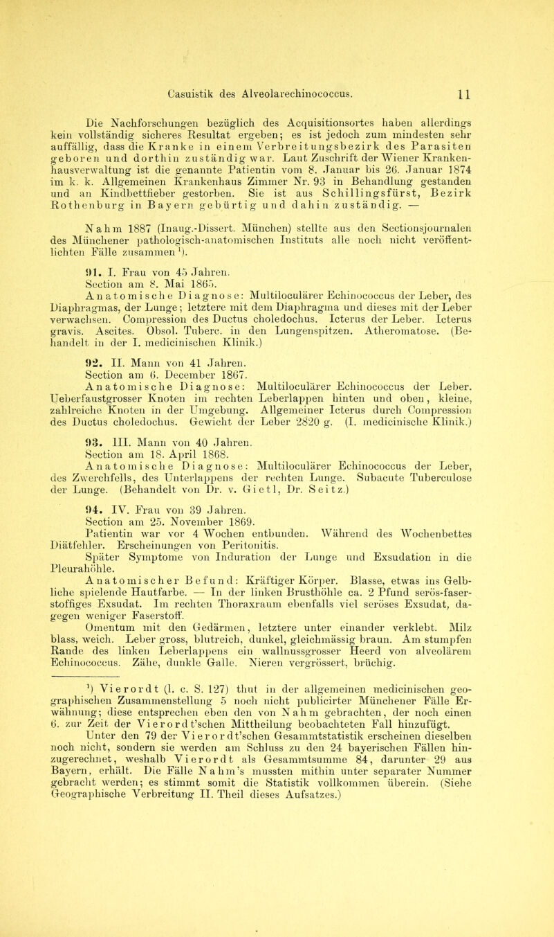 Die Nachforschungen bezüglich des Acquisitionsortes haben allerdings kein vollständig sicheres Resultat ergeben; es ist jedoch zum mindesten sehr auffällig, dass die Kranke in einem Verbreitungsbezirk des Parasiten geboren und dorthin zuständig war. Laut Zuschrift der Wiener Kranken- hausverwaltung ist die genannte Patientin vom 8. Januar bis 26. Januar 1874 im k. k. Allgemeinen Krankenhaus Zimmer Nr. 93 in Behandlung gestanden und an Kindbettfieber gestorben. Sie ist aus Schillingsfürst, Bezirk Rothenburg in Bayern gebürtig und dahin zuständig. — Nahm 1887 (Inaug.-Dissert. München) stellte aus den Sectionsjournalen des Münchener pathologisch-anatomischen Instituts alle noch nicht veröffent- lichten Fälle zusammen 1). 91. I. Frau von 45 Jahren. Section am 8. Mai 1865. Anatomische Diagnose: Multiloculärer Echinococcus der Leber, des Diaphragmas, der Lunge; letztere mit dem Diaphragma und dieses mit der Leber verwachsen. Compression des Ductus choledochus. Icterus der Leber. Icterus gravis. Ascites. Öbsol. Tuberc. in den Lungenspitzen. Atheromatose. (Be- handelt in der I. medicinischen Klinik.) 92. II. Mann von 41 Jahren. Section am 6. December 1867. Anatomische Diagnose: Multiloculärer Echinococcus der Leber. UeberfaustgTOSser Knoten im rechten Leberlappen hinten und oben, kleine, zahlreiche Knoten in der Umgebung. Allgemeiner Icterus durch Compression des Ductus choledochus. Gewicht der Leber 2820 g. (I. medicinische Klinik.) 93. III. Mann von 40 Jahren. Section am 18. April 1868. Anatomische Diagnose: Multiloculärer Echinococcus der Leber, des Zwerchfells, des Unterlappens der rechten Lunge. Subacute Tuberculose der Lunge. (Behandelt von Dr. v. Gietl, Dr. Seitz.) 94. IV. Frau von 89 Jahren. Section am 25. November 1869. Patientin war vor 4 Wochen entbunden. Während des Wochenbettes Diätfehler. Erscheinungen von Peritonitis. Später Symptome von Induration der Lunge und Exsudation in die Pleurahöhle. Anatomischer Befund: Kräftiger Körper. Blasse, etwas ins Gelb- liche spielende Hautfarbe. — In der linken Brusthöhle ca. 2 Pfund serös-faser- stoffiges Exsudat. Im rechten Thoraxraum ebenfalls viel seröses Exsudat, da- gegen weniger Faserstoff. Omentum mit den Gedärmen, letztere unter einander verklebt. Milz blass, weich. Leber gross, blutreich, dunkel, gleichmässig braun. Am stumpfen Rande des linken Leberlappens ein wallnussgrosser Heerd von alveolärem Echinococcus. Zähe, dunkle Galle. Nieren vergrössert, brüchig. J) Vierordt (1. c. S. 127) thut in der allgemeinen medicinischen geo- graphischen Zusammenstellung 5 noch nicht publicirter Münchener Fälle Er- wähnung; diese entsprechen eben den von Nahm gebrachten, der noch einen 6. zur Zeit der Vierord t’schen Mittheilung beobachteten Fall hinzufügt. Unter den 79 der Vi e r o r dt’schen Gesammtstatistik erscheinen dieselben noch nicht, sondern sie werden am Schluss zu den 24 bayerischen Fällen hin- zugerechnet, weshalb Vierordt als Gesammtsumme 84, darunter 29 aus Bayern, erhält. Die Fälle Nahm’s mussten mithin unter separater Nummer gebracht werden; es stimmt somit die Statistik vollkommen überein. (Siehe