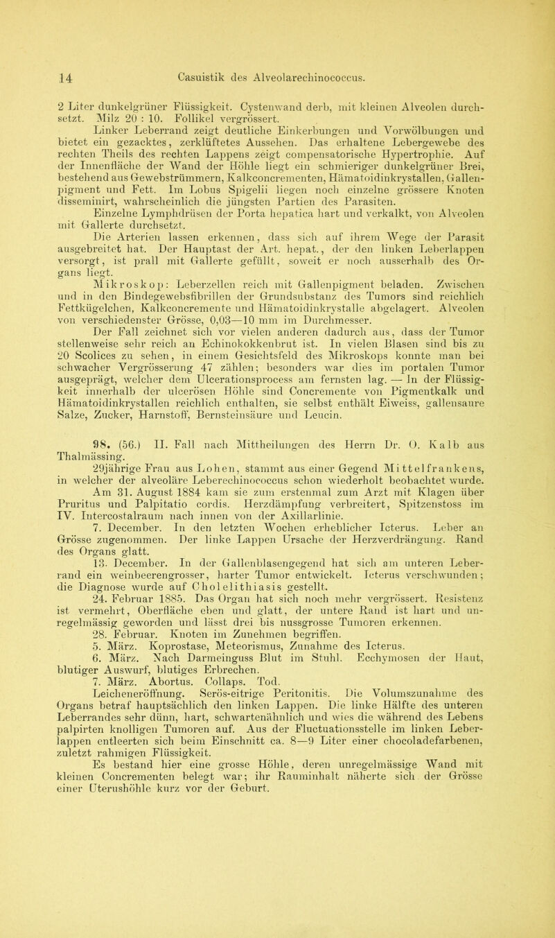 2 Liter dunkelgrüner Flüssigkeit. Cystenwand derb, mit kleinen Alveolen durch- setzt. Milz 20 : 10. Follikel vergrössert. Linker Leberrand zeigt deutliche Einkerbungen und Vorwölbungen und bietet ein gezacktes, zerklüftetes Aussehen. Das erhaltene Lebergewebe des rechten Theils des rechten Lappens zeigt compensatorische Hypertrophie. Auf der Innenfläche der Wand der Höhle liegt ein schmieriger dunkelgrüner Brei, bestehend aus Gewebstrümmern, Kalkconcrementen, Hämatoidinkrystallen, Gallen- pigment und Fett. Im Lobus Spigelii liegen noch einzelne grössere Knoten disseminirt, wahrscheinlich die jüngsten Partien des Parasiten. Einzelne Lymphdrüsen der Porta hepatica hart und verkalkt, von Alveolen mit Gallerte durchsetzt. Die Arterien lassen erkennen, dass sich auf ihrem Wege der Parasit ausgebreitet hat. Der Hauptast der Art. hepat., der den linken Leberlappen versorgt, ist prall mit Gallerte gefüllt, soweit er noch ausserhalb des Or- gans liegt. Mikroskop: Leberzellen reich mit Gallenpigment beladen. Zwischen und in den Bindegewebsfibrillen der Grundsubstanz des Tumors sind reichlich Fettkügelchen, Ivalkconcremente und Hämatoidinkrystalle abgelagert. Alveolen von verschiedenster Grösse, 0,03—10 mm im Durchmesser. Der Fall zeichnet sich vor vielen anderen dadurch aus, dass der Tumor stellenweise sehr reich an Echinokokkenbrut ist. In vielen Blasen sind bis zu 20 Scolices zu sehen, in einem Gesichtsfeld des Mikroskops konnte man bei schwacher Vergrösserung 47 zählen; besonders war dies im portalen Tumor ausgeprägt, welcher dem Ulcerationsprocess am fernsten lag. — In der Flüssig- keit innerhalb der ulcerösen Höhle sind Concremente von Pigmentkalk und Hämatoidinkrystallen reichlich enthalten, sie selbst enthält Eiweiss, gallensaure Salze, Zucker, Harnstoff, Bernsteinsäure und Leucin. 98. (56.) II. Fall nach Mittheilungen des Herrn Dr. O. Kalb aus Thalmässing. 29jährige Frau aus Lohen, stammtaus einer Gegend Mittelfrankens, in welcher der alveoläre Leberechinococcus schon wiederholt beobachtet wurde. Am 31. August 1884 kam sie zum erstenmal zum Arzt mit Klagen über Pruritus und Palpitatio cordis. Herzdämpfung verbreitert, Spitzenstoss im IV. Intercostalraum nach innen von der Axillarlinie. 7. December. In den letzten Wochen erheblicher Icterus. Leber an Grösse zugenommen. Der linke Lappen Ursache der Herzverdrängung. Hand des Organs glatt. 13- December. In der Gallenblasengegend hat sich am unteren Leber- rand ein weinbeerengrosser, harter Tumor entwickelt. Icterus verschwunden; die Diagnose wurde auf Cholelithiasis gestellt. 24. Februar 1885. Das Organ hat sich noch mehr vergrössert. Resistenz ist vermehrt, Oberfläche eben und glatt, der untere Rand ist hart und un- regelmässig geworden und lässt drei bis nussgrosse Tumoren erkennen. 28. Februar. Knoten im Zunehmen begriffen. 5. März. Koprostase, Meteorismus, Zunahme des Icterus. 6. März. Kach Darmeinguss Blut im Stuhl. Ecchymosen der Haut, blutiger Auswurf, blutiges Erbrechen. 7. März. Abortus. Collaps. Tod. Leicheneröffnung. Serös-eitrige Peritonitis. Die Volumszunahme des Organs betraf hauptsächlich den linken Lappen. Die linke Hälfte des unteren Leberrandes sehr dünn, hart, schwartenähnlich und wies die während des Lebens palpirten knolligen Tumoren auf. Aus der Fluctuationsstelle im linken Leber- lappen entleerten sich beim Einschnitt ca. 8—9 Liter einer chocoladefarbenen, zuletzt rahmigen Flüssigkeit. Es bestand hier eine grosse Höhle, deren unregelmässige Wand mit kleinen Concrementen belegt war; ihr Rauminhalt näherte sich der Grösse einer Uterushöhle kurz vor der Geburt.
