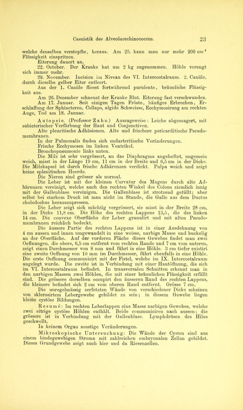 welche denselben verstopfte, heraus. Am 25. kann man nur mehr 200 cm3 Flüssigkeit einspritzen. Eiterung dauert an. 22. October. Der Kranke hat um 2 kg zugenommen. Höhle verengt sich immer mehr. 29. November. Incision im Niveau des VI. Intercostalraum. 2. Canüle, durch dieselbe gelber Eiter entleert. Aus der 1. Canüle fliesst fortwährend purulente, bräunliche Flüssig- keit aus. Am 26. December schneuzt der Kranke Blut. Eiterung fast verschwunden. Am 17. Januar. Seit einigen Tagen Fröste, häufiges Erbrechen, Er- schlaffung der Sphincteren, Collaps, algide Schweisse, Ecchymosirung am rechten Auge, Tod am 18. Januar. Autopsie. (Professor Zahn.) Auszugsweise: Leiche abgemagert, mit subicterischer Verfärbung der Haut und Conjunctiven. Alte pleuritische Adhäsionen. Alte und frischere pericarditische Pseudo- membranen. In der Pulmonalis finden sich endarteritische Veränderungen. Frische Ecchymosen im linken Ventrikel. Bronchopneumonie links unten. Die Milz ist sehr vergrössert, an das Diaphragma angeheftet, ungemein weich, misst in der Länge 19 cm, 11 cm in der Breite und 6,5 cm in der Dicke. Die Milzkapsel ist durch frische Adhärenzen verdickt. Pulpa weich und zeigt keine splenitischen Heerde. Die Nieren sind grösser als normal. Die Leber ist mit der kleinen Curvatur des Magens durch alte Ad- härenzen vereinigt, welche auch den rechten Winkel des Colons ziemlich innig mit der G-allenblase vereinigen. Die Gallenblase ist strotzend gefüllt; aber selbst bei starkem Druck ist man nicht im Stande, die Galle aus dem Ductus choledochus herauszupressen. Die Leber zeigt sich mächtig vergrössert, sie misst in der Breite 28 cm, in der Dicke 11,8 cm. Die Höhe des rechten Lappens 18,5, die des linken 14 cm. Die convexe Oberfläche der Leber granulirt und mit alten Pseudo- membranen reichlich bedeckt. Die äussere Partie des rechten Lappens ist in einer Ausdehnung von 4 cm aussen und innen umgewandelt in eine weisse, narbige Masse und buckelig an der Oberfläche. Auf der vorderen Fläche dieses Gewebes findet man zwei Oeffnungen, die obere, 6,5 cm entfernt vom rechten Bande und 7 cm vom unteren, zeigt einen Durchmesser von 8 mm und führt in eine Höhle. 8 cm tiefer existirt eine zweite Oeffnung von 10 mm im Durchmesser, führt ebenfalls in eine Höhle. Die erste Oeffnung communicirt mit der Fistel, welche im IX. Intercostalraum angelegt wurde. Die zweite ist in Verbindung mit einer Hautöffnung, die sich im VI. Intercostalraum befindet. In transversalen Schnitten erkennt man in den narbigen Massen zwei Höhlen, die mit einer bräunlichen Flüssigkeit erfüllt sind. Die grössere derselben occupirt den äusseren Band des rechten Lappens, die kleinere befindet sich 2 cm vom oberen Band entfernt. Grösse 7 cm. Die unregelmässig zerfetzten Wände von verschiedener Dicke scheinen von sklerosirtem Lebergewebe gebildet zu sein; in diesem Gewebe liegen kleine cystöse Bildungen. Besume: Im rechten Leberlappen eine Masse narbigen Gewebes, welche zwei eitrige cystöse Höhlen enthält. Beide communiciren nach aussen; die grössere ist in Verbindung mit der Gallenblase. Lymphdrüsen des Hilus geschwellt. In keinem Organ sonstige Veränderungen. Mikroskopische Untersuchung: Die Wände der Cysten sind aus einem bindegewebigen Stroma mit zahlreichen embryonalen Zellen gebildet. Dieses Grundgewebe zeigt auch hier und da Biesenzellen.