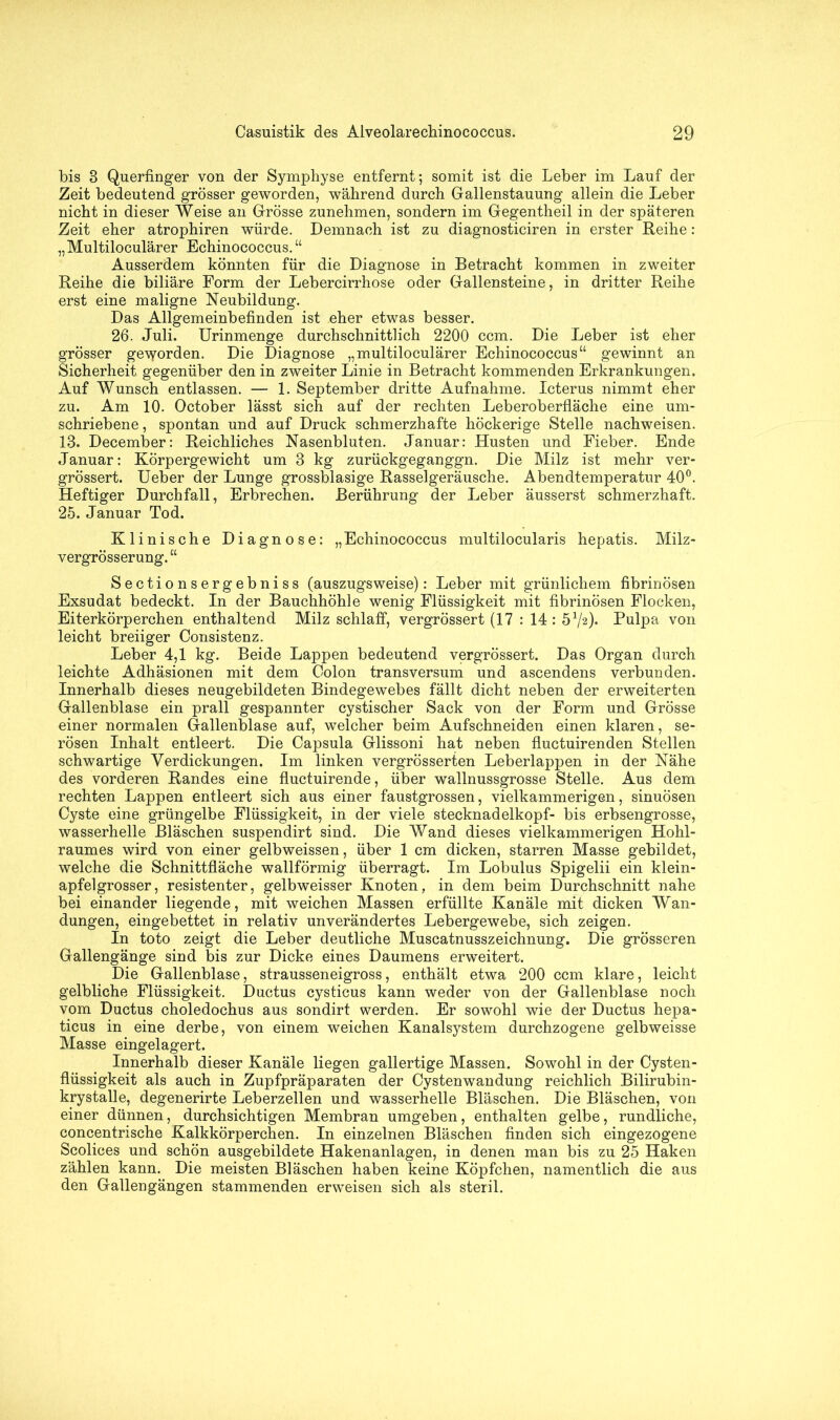 bis 8 Querfinger von der Symphyse entfernt; somit ist die Leber im Lauf der Zeit bedeutend grösser geworden, während durch Gallenstauung allein die Leber nicht in dieser Weise an Grösse zunehmen, sondern im Gegentheil in der späteren Zeit eher atrophiren würde. Demnach ist zu diagnosticiren in erster Reihe: „Multiloculärer Echinococcus. “ Ausserdem könnten für die Diagnose in Betracht kommen in zweiter Reihe die biliäre Form der Lebercirrhose oder Gallensteine, in dritter Reihe erst eine maligne Neubildung. Das Allgemeinbefinden ist eher etwas besser. 26. Juli. Urinmenge durchschnittlich 2200 ccm. Die Leber ist eher grösser geworden. Die Diagnose „multiloculärer Echinococcus“ gewinnt an Sicherheit gegenüber den in zweiter Linie in Betracht kommenden Erkrankungen. Auf Wunsch entlassen. — 1. September dritte Aufnahme. Icterus nimmt eher zu. Am 10. October lässt sich auf der rechten Leberoberfläche eine um- schriebene , spontan und auf Druck schmerzhafte höckerige Stelle nachweisen. 13. December: Reichliches Nasenbluten. Januar: Husten und Fieber. Ende Januar: Körpergewicht um 3 kg zurückgeganggn. Die Milz ist mehr ver- grössert. Ueber der Lunge grossblasige Rasselgeräusche. Abendtemperatur 40°. Heftiger Durchfall, Erbrechen. Berührung der Leber äusserst schmerzhaft. 25. Januar Tod. Klinische Diagnose: „Echinococcus multilocularis hepatis. Milz- vergrösserung. “ Sectionsergebniss (auszugsweise): Leber mit grünlichem fibrinösen Exsudat bedeckt. In der Bauchhöhle wenig Flüssigkeit mit fibrinösen Flocken, Eiterkörperchen enthaltend Milz schlaff, vergrössert (17 : 14 : b1^). Pulpa von leicht breiiger Consistenz. Leber 4,1 kg. Beide Lappen bedeutend vergrössert. Das Organ durch leichte Adhäsionen mit dem Colon transversum und ascendens verbunden. Innerhalb dieses neugebildeten Bindegewebes fällt dicht neben der erweiterten Gallenblase ein prall gespannter cystischer Sack von der Form und Grösse einer normalen Gallenblase auf, welcher beim Aufschneiden einen klaren, se- rösen Inhalt entleert. Die Capsula Glissoni hat neben fluctuirenden Stellen schwartige Verdickungen. Im linken vergrösserten Leberlappen in der Nähe des vorderen Randes eine fluctuirende, über wallnussgrosse Stelle. Aus dem rechten Lappen entleert sich aus einer faustgrossen, vielkammerigen, sinuösen Cyste eine grüngelbe Flüssigkeit, in der viele stecknadelkopf- bis erbsengrosse, wasserhelle Bläschen suspendirt sind. Die Wand dieses vielkammerigen Hohl- raumes wird von einer gelbweissen, über 1 cm dicken, starren Masse gebildet, welche die Schnittfläche wallförmig überragt. Im Lobulus Spigelii ein klein- apfelgrosser, resistenter, gelbweisser Knoten, in dem beim Durchschnitt nahe bei einander liegende, mit weichen Massen erfüllte Kanäle mit dicken Wan- dungen, eingebettet in relativ unverändertes Lebergewebe, sich zeigen. In toto zeigt die Leber deutliche Muscatnusszeichnung. Die grösseren Gallengänge sind bis zur Dicke eines Daumens erweitert. Die Gallenblase, strausseneigross, enthält etwa 200 ccm klare, leicht gelbliche Flüssigkeit. Ductus cysticus kann weder von der Gallenblase noch vom Ductus choledochus aus sondirt werden. Er sowohl wie der Ductus hepa- ticus in eine derbe, von einem weichen Kanalsystem durchzogene gelbweisse Masse eingelagert. Innerhalb dieser Kanäle liegen gallertige Massen. Sowohl in der Cysten- flüssigkeit als auch in Zupfpräparaten der Cystenwandung reichlich Bilirubin- krystalle, degenerirte Leberzellen und wasserhelle Bläschen. Die Bläschen, von einer dünnen, durchsichtigen Membran umgeben, enthalten gelbe, rundliche, concentrische Kalkkörperchen. In einzelnen Bläschen finden sich eingezogene Scolices und schön ausgebildete Hakenanlagen, in denen man bis zu 25 Haken zählen kann. Die meisten Bläschen haben keine Köpfchen, namentlich die aus den Gallengängen stammenden erweisen sich als steril.