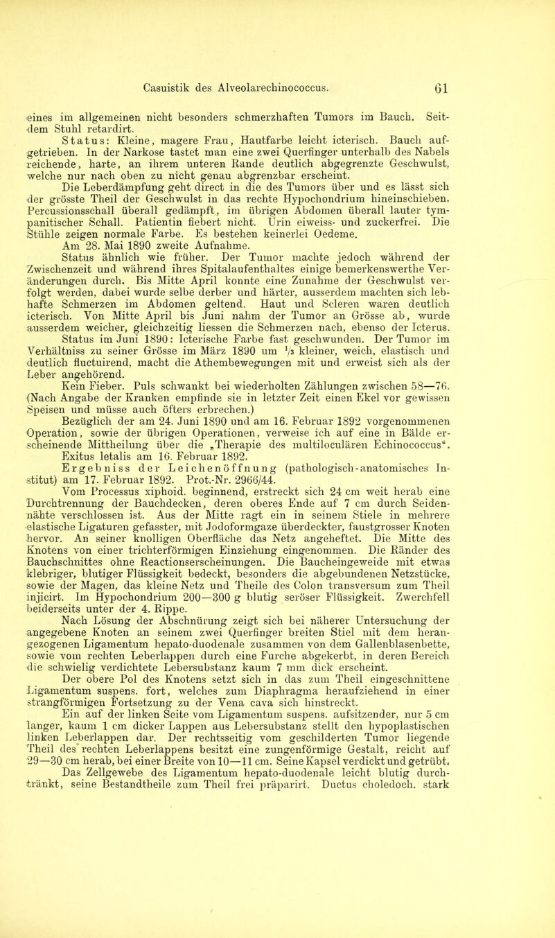 -eines im allgemeinen nicht besonders schmerzhaften Tumors im Bauch. Seit- dem Stuhl retardirt. Status: Kleine, magere Frau, Hautfarbe leicht icterisch. Bauch auf- getrieben. In der Narkose tastet man eine zwei Querfinger unterhalb des Nabels reichende, harte, an ihrem unteren Rande deutlich abgegrenzte Geschwulst, welche nur nach oben zu nicht genau abgrenzbar erscheint. Die Leberdämpfung geht direct in die des Tumors über und es lässt sich der grösste Theil der Geschwulst in das rechte Hypochondrium hineinschieben. Percussionsschall überall gedämpft, im übrigen Abdomen überall lauter tym- panitischer Schall. Patientin fiebert nicht. Urin eiweiss- und zuckerfrei. Die Stühle zeigen normale Farbe. Es bestehen keinerlei Oedeme. Am 28. Mai 1890 zweite Aufnahme. Status ähnlich wie früher. Der Tumor machte jedoch während der Zwischenzeit und während ihres Spitalaufenthaltes einige bemerkenswerthe Ver- änderungen durch. Bis Mitte April konnte eine Zunahme der Geschwulst ver- folgt werden, dabei wurde selbe derber und härter, ausserdem machten sich leb- hafte Schmerzen im Abdomen geltend. Haut und Scleren waren deutlich icterisch. Von Mitte April bis Juni nahm der Tumor an Grösse ab, wurde ausserdem weicher, gleichzeitig Hessen die Schmerzen nach, ebenso der Icterus. Status im Juni 1890: Icterische Farbe fast geschwunden. Der Tumor im Verhältniss zu seiner Grösse im März 1890 um V3 kleiner, weich, elastisch und deutlich fluctuirend, macht die Athembewegungen mit und erweist sich als der Leber angehörend. Kein Fieber. Puls schwankt bei wiederholten Zählungen zwischen 58—76. {Nach Angabe der Kranken empfinde sie in letzter Zeit einen Ekel vor gewissen Speisen und müsse auch öfters erbrechen.) Bezüglich der am 24. Juni 1890 und am 16. Februar 1892 vorgenommenen Operation, sowie der übrigen Operationen, verweise ich auf eine in Bälde er- scheinende Mittheilung über die „Therapie des multiloculären Echinococcus“. Exitus letalis am 16. Februar 1892. Ergebniss der Leichenöffnung (pathologisch-anatomisches In- stitut) am 17. Februar 1892. Prot.-Nr. 2966/44. Vom Processus xiphoid. beginnend, erstreckt sich 24 cm weit herab eine Durchtrennung der Bauchdecken, deren oberes Ende auf 7 cm durch Seiden- nähte verschlossen ist. Aus der Mitte ragt ein in seinem Stiele in mehrere -elastische Ligaturen gefasster, mit Jodoformgaze überdeckter, faustgrosser Knoten hervor. An seiner knolligen Oberfläche das Netz angeheftet. Die Mitte des Knotens von einer trichterförmigen Einziehung eingenommen. Die Ränder des Bauchschnittes ohne Reactionserscheinungen. Die Baucheingeweide mit etwas klebriger, blutiger Flüssigkeit bedeckt, besonders die abgebundenen Netzstücke, sowie der Magen, das kleine Netz und Theile des Colon transversum zum Theil injicirt. Im Hypochondrium 200—800 g blutig seröser Flüssigkeit. Zwerchfell beiderseits unter der 4. Rippe. Nach Lösung der Abschnürung zeigt sich bei näherer Untersuchung der angegebene Knoten an seinem zwei Querfinger breiten Stiel mit dem heran- gezogenen Ligamentum hepato-duodenale zusammen von dem Gallenblasenbette, sowie vom rechten Leberlappen durch eine Furche abgekerbt, in deren Bereich die schwielig verdichtete Lebersubstanz kaum 7 mm dick erscheint. Der obere Pol des Knotens setzt sich in das zum Theil eingeschnittene Ligamentum suspens. fort, welches zum Diaphragma heraufziehend in einer strangförmigen Fortsetzung zu der Vena cava sich hinstreckt. Ein auf der linken Seite vom Ligamentum suspens. aufsitzender, nur 5 cm langer, kaum 1 cm dicker Lappen aus Lebersubstanz stellt den hypoplastischen linken Leberlappen dar. Der rechtsseitig vom geschilderten Tumor liegende Theil des” rechten Leberlappens besitzt eine zungenförmige Gestalt, reicht auf 29—30 cm herab, bei einer Breite von 10—11 cm. Seine Kapsel verdickt und getrübt. Das Zellgewebe des Ligamentum hepato-duodenale leicht blutig durch- tränkt, seine Bestandtheile zum Theil frei präparirt. Ductus choledoch. stark