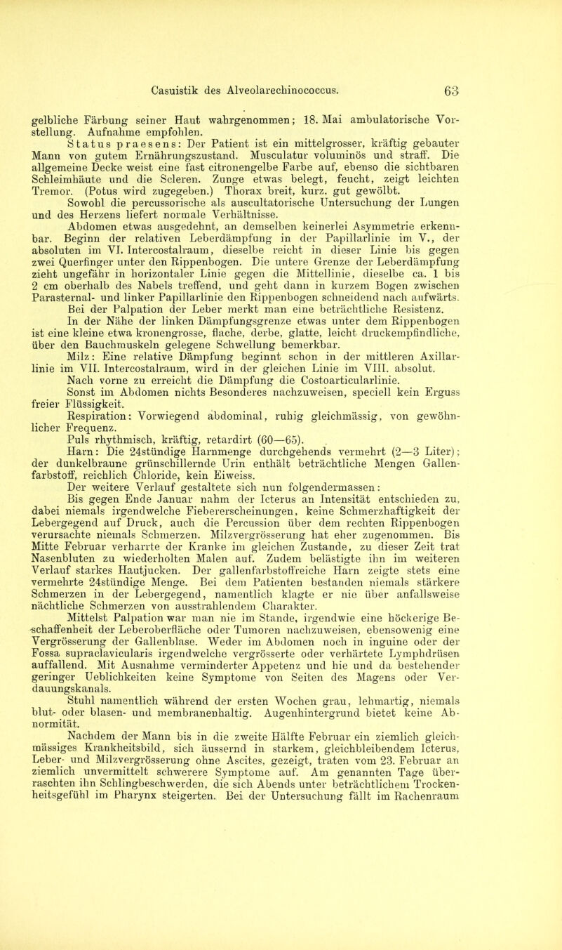 gelbliche Färbung seiner Haut wahrgenommen; 18. Mai ambulatorische Vor- stellung. Aufnahme empfohlen. Status praesens: Der Patient ist ein mittelgrosser, kräftig gebauter Mann von gutem Ernährungszustand. Musculatur voluminös und straff. Die allgemeine Decke weist eine fast citronengelbe Farbe auf, ebenso die sichtbaren Schleimhäute und die Scleren. Zunge etwas belegt, feucht, zeigt leichten Tremor. (Potus wird zugegeben.) Thorax breit, kurz, gut gewölbt. Sowohl die percussorische als auscultatorische Untersuchung der Lungen und des Herzens liefert normale Verhältnisse. Abdomen etwas ausgedehnt, an demselben keinerlei Asymmetrie erkenn- bar. Beginn der relativen Leberdämpfung in der Papillarlinie im V., der absoluten im VI. Intercostalraum, dieselbe reicht in dieser Linie bis gegen zwei Querfinger unter den Rippenbogen. Die untere Grenze der Leberdämpfung zieht ungefähr in horizontaler Linie gegen die Mittellinie, dieselbe ca. 1 bis 2 cm oberhalb des Nabels treffend, und geht dann in kurzem Bogen zwischen Parasternal- und linker Papillarlinie den Rippenbogen schneidend nach aufwärts. Bei der Palpation der Leber merkt man eine beträchtliche Resistenz. In der Nähe der linken Dämpfungsgrenze etwas unter dem Rippenbogen ist eine kleine etwa kronengrosse, flache, derbe, glatte, leicht druckempfindliche, über den Bauchmuskeln gelegene Schwellung bemerkbar. Milz: Eine relative Dämpfung beginnt schon in der mittleren Axillar- linie im VII. Intercostalraum, wird in der gleichen Linie im VIII. absolut. Nach vorne zu erreicht die Dämpfung die Costoarticularlinie. Sonst im Abdomen nichts Besonderes nachzuweisen, speciell kein Erguss freier Flüssigkeit. Respiration: Vorwiegend abdominal, ruhig gleichmässig, von gewöhn- licher Frequenz. Puls rhythmisch, kräftig, retardirt (60—65). Harn: Die 24stündige Harnmenge durchgehends vermehrt (2—3 Liter); der dunkelbraune grünschillernde Urin enthält beträchtliche Mengen Gallen- farbstoff, reichlich Chloride, kein Eiweiss. Der weitere Verlauf gestaltete sich nun folgendermassen: Bis gegen Ende Januar nahm der Icterus an Intensität entschieden zu, dabei niemals irgendwelche Fiebererscheinungen, keine Schmerzhaftigkeit der Lebergegend auf Druck, auch die Percussion über dem rechten Rippenbogen verursachte niemals Schmerzen. Milzvergrösserung hat eher zugenommen. Bis Mitte Februar verharrte der Kranke im gleichen Zustande, zu dieser Zeit trat Nasenbluten zu wiederholten Malen auf. Zudem belästigte ihn im weiteren Verlauf starkes Hautjucken. Der gallenfarbstoffreiche Harn zeigte stets eine vermehrte 24stündige Menge. Bei dem Patienten bestanden niemals stärkere Schmerzen in der Lebergegend, namentlich klagte er nie über anfallsweise nächtliche Schmerzen von ausstrahlendem Charakter. Mittelst Palpation war man nie im Stande, irgendwie eine höckerige Be- 'schaffenheit der Leberoberfläche oder Tumoren nachzuweisen, ebensowenig eine Vergrösserung der Gallenblase. Weder im Abdomen noch in inguine oder der Fossa supraclavicularis irgendwelche vergrösserte oder verhärtete Lymphdrüsen auffallend. Mit Ausnahme verminderter Appetenz und hie und da bestehender geringer Ueblichkeiten keine Symptome von Seiten des Magens oder Ver- dauungskanals. Stuhl namentlich während der ersten Wochen grau, lehmartig, niemals blut- oder blasen- und membranenhaltig. Augenhintergrund bietet keine Ab- normität. Nachdem der Mann bis in die zweite Hälfte Februar ein ziemlich gleich- mässiges Krankheitsbild, sich äussernd in starkem, gleichbleibendem Icterus, Leber- und Milzvergrösserung ohne Ascites, gezeigt, traten vom 23. Februar an ziemlich unvermittelt schwerere Symptome auf. Am genannten Tage über- raschten ihn Schlingbeschwerden, die sich Abends unter beträchtlichem Trocken- heitsgefühl im Pharynx steigerten. Bei der Untersuchung fällt im Rachenraum