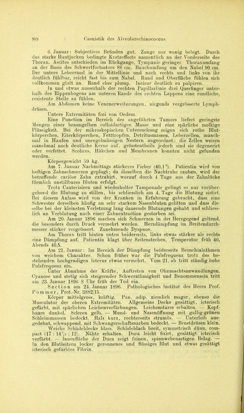 6. Januar: Subjectives Befinden gut. Zunge nur wenig belegt. Durch das starke Hautjucken bedingte Kratzeffecte namentlich an der Vorderseite des Thorax. Ascites entschieden im Rückgänge, Tympanie geringer. Thoraxumfang an der Basis des Schwertfortsatzes 86 cm. Bauchumfang um den Nabel 90 cm. Der untere Leberrand in der Mittellinie und nach rechts und links von ihr deutlich fühlbar, reicht fast bis zum Nabel. Rand und Oberfläche fühlen sich vollkommen glatt an. Rand eher plump. Incisur deutlich zu palpiren. In und etwas ausserhalb der rechten Papillarlinie drei Querfinger unter- halb des Rippenbogens am unteren Rande des rechten Lappens eine rundliche, resistente Stelle zu fühlen. Am Abdomen keine Venenerweiterungen, nirgends vergrößerte Lymph- drüsen. Untere Extremitäten frei von Oedem. Eine Punction im Bereich des angeführten Tumors liefert geringste Mengen einer braungelben colloidartigen Masse und eine spärliche molkige Flüssigkeit. Bei der mikroskopischen Untersuchung zeigen sich rothe Blut- körperchen, Eiterkörperchen, Fetttropfen, Detritusmassen, Leberzellen, manch- mal in Haufen und unregelmässigen Nestern angeordnet; die Zellen weisen manchmal noch deutliche Kerne auf, grösstentheils jedoch sind sie degenerirt oder verfettet. Scolices, Häkchen und Membranen konnten nicht gefunden werden. Körpergewicht 59 kg. Am 7. Januar Nachmittags stärkeres Fieber (40,1°). Patientin wird von heftigen Zahnschmerzen geplagt; da dieselben die Nachtruhe rauben, wird der betreffende cariöse Zahn extrahirt, worauf durch 4 Tage aus der Zahnlücke förmlich unstillbares Bluten erfolgt. Trotz Cauterisiren und wiederholter Tamponade gelingt es nur vorüber- gehend die Blutung zu stillen, bis schliesslich am 4. Tage die Blutung sistirt. Bei diesem Anlass wird von der Kranken in Erfahrung gebracht, dass eine Schwester derselben häufig an sehr starkem Nasenbluten gelitten und dass die- selbe bei der kleinsten Verletzung lang dauernde Blutungen gehabt und schliess- lich an Verblutung nach einer Zahnextraction gestorben sei. Am 20. Januar 1896 machen sich Schmerzen in der Herzgegend geltend, die besonders durch Druck vermehrt werden. Herzdämpfung im Breitendurch- messer stärker vcrgrössert. Zunehmende Dyspnoe. Am Thorax tritt hinten unten beiderseits, links etwas stärker als rechts eine Dämpfung auf. Patientin klagt über Seitenstechen. Temperatur früh 40, Abends 40,5. Am 21. Januar: Im Bereich der Dämpfung beiderseits Bronchialathmen von weichem Charakter. Schon früher war die Pulsfrequenz trotz des be- stehenden hochgradigen Icterus etwas vermehrt. Vom 21. ab tritt ständig hohe Pulsfrequenz ein. Unter Abnahme der Kräfte, Auftreten von Ohnmachtsanwandlungen, Cyanose und stetig sich steigernder Schwerathmigkeit und Benommensein tritt am 23. Januar 1896 8 Uhr früh der Tod ein. Section am 24. Januar 1896. Pathologisches Institut des Herrn Prof. Pommer, Prot.-Nr. 3882/15. Körper mittelgross, kräftig. Pan. adip. ziemlich mager, ebenso die Musculatur der oberen Extremitäten. Allgemeine Decke gesättigt, icterisch gefärbt, mit spärlichen Leichenverfärbungen. Leichenstarre erhalten. — Kopf- haare dunkel. Scleren gelb. — Mund- und Nasenöffnung mit gallig-grünen Schleimmassen bedeckt. Hals kurz, recliterseits strumös. — Unterleib aus- gedehnt, schwappend, mit Schwangerschaftsnarben bedeckt. — Brustdrüsen klein. Weiche Schädeldecke blass. Schädeldach breit, symmetrisch dünn, com- pact (17 : 14*/2 : 12). Nähte erhalten. Dura leicht fixirt, gesättigt icterisch verfärbt. — Innenfläche der Dura zeigt feinen, spinnwebenartigen Belag. — In den Blutleitern locker geronnenes und flüssiges Blut und etwas gesättigt icterisch gefärbtes Fibrin.