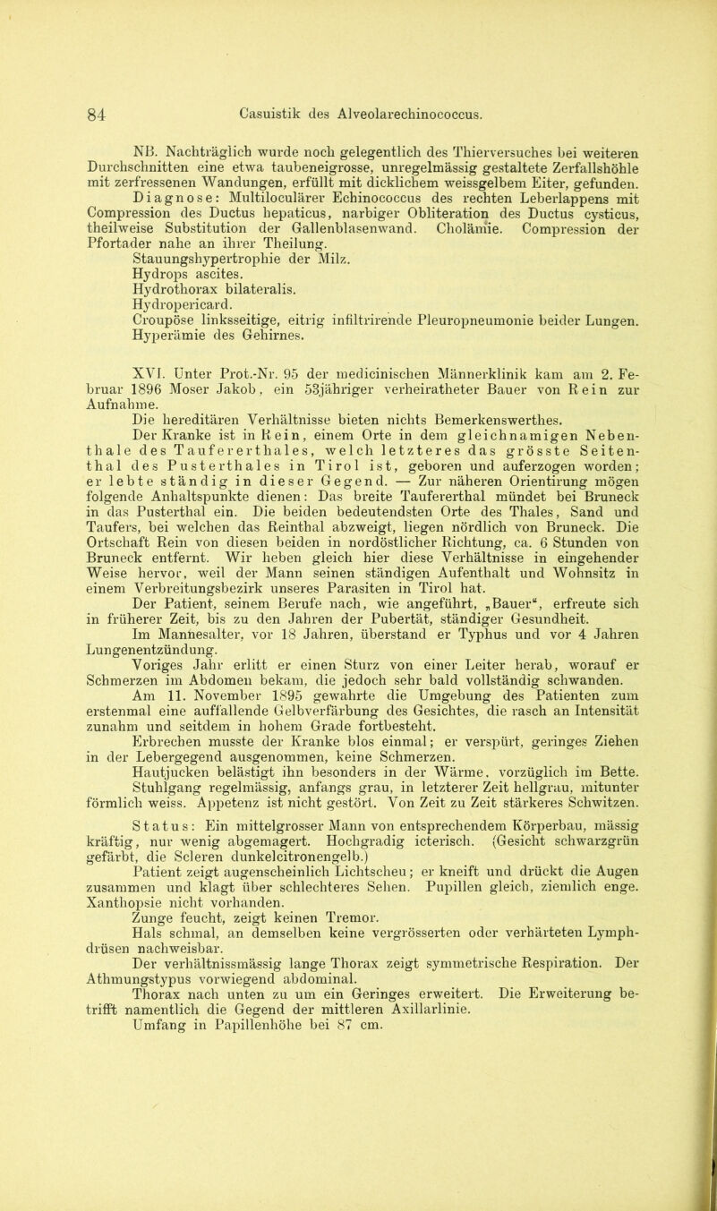 NB. Nachträglich wurde noch gelegentlich des Thierversuches bei weiteren Durchschnitten eine etwa taubeneigrosse, unregelmässig gestaltete Zerfallshöhle mit zerfressenen Wandungen, erfüllt mit dicklichem weissgelbem Eiter, gefunden. Diagnose: Multiloculärer Echinococcus des rechten Leberlappens mit Compression des Ductus hepaticus, narbiger Obliteration des Ductus cysticus, theilweise Substitution der Gallenblasenwand. Cholämie. Compression der Pfortader nahe an ihrer Theilung. Stauungshypertrophie der Milz. Hydrops ascites. Hydrothorax bilateralis. Hydropericard. Croupöse linksseitige, eitrig infiltrirende Pleuropneumonie beider Lungen. Hyperämie des Gehirnes. XVI. Unter Prot.*Nr. 95 der medicinischen Männerklinik kam am 2. Fe- bruar 1896 Moser Jakob, ein 53jähriger verheiratheter Bauer von Rein zur Aufnahme. Die hereditären Verhältnisse bieten nichts Bemerkenswerthes. Der Kranke ist in Rein, einem Orte in dem gleichnamigen Neben- thale des Täufer er thales, welch letzteres das grösste Seiten- thal des Pusterthaies in Tirol ist, geboren und auferzogen worden; er lebte ständig in dieser Gegend. — Zur näheren Orientirung mögen folgende Anhaltspunkte dienen: Das breite Taufererthal mündet bei Bruneck in das Pusterthal ein. Die beiden bedeutendsten Orte des Thaies, Sand und Täufers, bei welchen das Reinthal abzweigt, liegen nördlich von Bruneck. Die Ortschaft Rein von diesen beiden in nordöstlicher Richtung, ca. 6 Stunden von Bruneck entfernt. Wir heben gleich hier diese Verhältnisse in eingehender Weise hervor, weil der Mann seinen ständigen Aufenthalt und Wohnsitz in einem Verbreitungsbezirk unseres Parasiten in Tirol hat. Der Patient, seinem Berufe nach, wie angeführt, „Bauer“, erfreute sich in früherer Zeit, bis zu den Jahren der Pubertät, ständiger Gesundheit. Im Mannesalter, vor 18 Jahren, überstand er Typhus und vor 4 Jahren Lungenentzündung. Voriges Jahr erlitt er einen Sturz von einer Leiter herab, worauf er Schmerzen im Abdomen bekam, die jedoch sehr bald vollständig schwanden. Am 11. November 1895 gewahrte die Umgebung des Patienten zum erstenmal eine auffallende Gelbverfärbung des Gesichtes, die rasch an Intensität zunahm und seitdem in hohem Grade fortbesteht. Erbrechen musste der Kranke blos einmal; er verspürt, geringes Ziehen in der Lebergegend ausgenommen, keine Schmerzen. Hautjucken belästigt ihn besonders in der Wärme, vorzüglich im Bette. Stuhlgang regelmässig, anfangs grau, in letzterer Zeit hellgrau, mitunter förmlich weiss. Appetenz ist nicht gestört. Von Zeit zu Zeit stärkeres Schwitzen. Status: Ein mittelgrosser Mann von entsprechendem Körperbau, mässig kräftig, nur wenig abgemagert. Hochgradig icterisch. (Gesicht schwarzgrün gefärbt, die Scleren dunkelcitronengelb.) Patient zeigt augenscheinlich Lichtscheu; er kneift und drückt die Augen zusammen und klagt über schlechteres Sehen. Pupillen gleich, ziemlich enge. Xanthopsie nicht vorhanden. Zunge feucht, zeigt keinen Tremor. Hals schmal, an demselben keine vergrösserten oder verhärteten Lymph- drüsen nachweisbar. Der verhältnissmässig lange Thorax zeigt symmetrische Respiration. Der Athmungstypus vorwiegend abdominal. Thorax nach unten zu um ein Geringes erweitert. Die Erweiterung be- trifft namentlich die Gegend der mittleren Axillarlinie. Umfang in Papillenhöhe bei 87 cm.